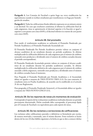 Por una cultura de la vida, su calidad y su sentido
@
U
N
I
V
E
R
S
I
DA
D
E
L
B
O
S
Q
U
E
19
Reglamento Estudiantil
Parágrafo 1. Los Consejos de Facultad o quien haga sus veces establecerán las
equivalencias cuando se reciban estudiantes por transferencia o se haga por homolo-
gación de estudios.
Parágrafo 2. Todas las calificaciones finales deberán expresarse en un número entero
y un decimal. En caso que resultaren centésimas al obtener la calificación final de
cada asignatura, éstas se aproximarán al decimal superior si la fracción es igual o
superior a cero punto cero cinco (0.05) y al decimal inferior si es menor de cero punto
cero cinco (0.05).
Artículo 28. Del promedio
Para medir el rendimiento académico se utilizarán el Promedio Ponderado por
Periodo Académico y el Promedio Ponderado Acumulado así:
El Promedio Ponderado Por Periodo Académico permite valorar en conjunto el
alcance académico de un estudiante durante un período académico. Se obtiene
multiplicando la calificación definitiva de cada asignatura por el número de créditos;
sumando estos productos y dividiendo entre el número de créditos cursados durante
el período correspondiente.
El Promedio Ponderado Acumulado permite valorar en conjunto el alcance acadé-
mico de un estudiante durante los períodos académicos cursados. Se obtiene
multiplicando la calificación definitiva de cada asignatura por el número de créditos
asociado a dicha asignatura, sumando estos productos y dividiendo entre el número
de créditos cursados hasta el momento.
Para Pregrado el Promedio Ponderado por Periodo Académico y el Acumulado
deben ser iguales o mayores de TRES PUNTO TRES (3.3). En caso contrario, el
estudiante entra en Prueba Académica, de acuerdo con lo establecido en el artículo
31 de este Reglamento.
Para posgrados el Promedio Ponderado Semestral y el Acumulado deben ser iguales
o mayores de TRES PUNTO CINCO (3.5).
Artículo 29. De los reportes de notas y/o momentos de evaluación
Corresponde al reporte de las evaluaciones académicas realizadas durante un periodo
previamente determinado. Dicho resultado debe corresponder al porcentaje fijado
por el Consejo de Facultad o su equivalente para cada reporte de notas.
Artículo 30. De los reclamos y correcciones de calificaciones
Los reclamos sobre calificaciones parciales o definitivas se formularán por escrito,
de manera motivada y sustentada, ante el mismo docente. Estos reclamos se harán
dentro de los tres (3) días hábiles siguientes a la fecha en que se den a conocer dichas
 