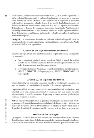 @
U
N
I
V
E
R
S
I
DA
D
E
L
B
O
S
Q
U
E
Por una cultura de la vida, su calidad y su sentido
20
Reglamento Estudiantil
calificaciones, y deberán ser atendidos dentro de los (3) días hábiles siguientes a la
fecha en la cual fue presentado el reclamo. En el caso de las notas que representen
como mínimo un treinta (30%) de la nota definitiva de la asignatura, el estudiante
podrá solicitar un segundo evaluador dentro de los tres (3) días hábiles siguientes a la
fecha de notificación de decisión de corrección de la nota. El segundo evaluador será
designado por el director del programa, Secretario o Coordinador Académico de la
Facultad y deberá confirmar la nota dentro de los (3) días hábiles siguientes a la fecha
de su designación. La calificación del segundo evaluador reemplaza la calificación
previamente asignada.
Parágrafo. Las correcciones derivadas de reclamos realizados luego del cierre del
sistema académico requieren de solicitud escrita del docente ante la Secretaria Acadé-
mica de la Facultad o su equivalente.
Artículo 31. Del bajo rendimiento académico
Se considera bajo rendimiento académico cuando se presenta una de las siguientes
circunstancias:
a. Que el estudiante pierda el sesenta por ciento (60%) o más de los créditos
cursados en un período académico. Este se calculará aproximando los deci-
males al número entero inmediatamente inferior.
b. El Promedio Ponderado Acumulado obtenido al final de un período sea menor
a TRES PUNTO TRES (3.3) para pregrado y TRES PUNTO CINCO (3.5)
para posgrado.
Artículo 32. De la prueba académica
El estudiante ingresa en prueba académica cuando su rendimiento académico sea
bajo, de acuerdo a lo establecido en el artículo 31 del presente reglamento.
La prueba académica consiste en un periodo con matrícula condicional y tiene como
finalidad hacer una amonestación formal al estudiante para que mejore su rendi-
miento durante el periodo académico de prueba y lo eleve a un nivel que le asegure
culminar con éxito su carrera.
Al final del periodo académico en el que el estudiante cursa sus estudios en prueba
académica, el Promedio Ponderado Acumulado debe haber superado el mínimo esta-
blecido en el presente artículo. De lo contrario, el estudiante incurre en la causal e)
de pérdida de calidad de estudiante, establecida en el artículo 3 de este reglamento.
Artículo 33. Del reintegro
Quien pierda la calidad de estudiante por bajo rendimiento académico, por sanciones
disciplinarias, o quien luego de haber completado los requisitos de grado sin obtener
el título en un plazo máximo de cuatro periodos académicos, podrá solicitar su rein-
 
