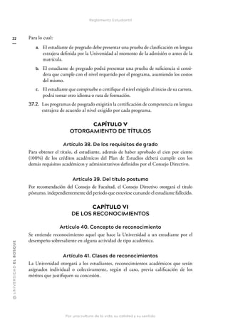 @
U
N
I
V
E
R
S
I
DA
D
E
L
B
O
S
Q
U
E
Por una cultura de la vida, su calidad y su sentido
22
Reglamento Estudiantil
Para lo cual:
a. El estudiante de pregrado debe presentar una prueba de clasificación en lengua
extrajera definida por la Universidad al momento de la admisión o antes de la
matrícula.
b. El estudiante de pregrado podrá presentar una prueba de suficiencia si consi-
dera que cumple con el nivel requerido por el programa, asumiendo los costos
del mismo.
c. El estudiante que compruebe o certifique el nivel exigido al inicio de su carrera,
podrá tomar otro idioma o ruta de formación.
37.2. 
Los programas de posgrado exigirán la certificación de competencia en lengua
extrajera de acuerdo al nivel exigido por cada programa.
CAPÍTULO V
OTORGAMIENTO DE TÍTULOS
Artículo 38. De los requisitos de grado
Para obtener el título, el estudiante, además de haber aprobado el cien por ciento
(100%) de los créditos académicos del Plan de Estudios deberá cumplir con los
demás requisitos académicos y administrativos definidos por el Consejo Directivo.
Artículo 39. Del título postumo
Por recomendación del Consejo de Facultad, el Consejo Directivo otorgará el título
póstumo, independientemente del periodo que estuviese cursando el estudiante fallecido.
CAPÍTULO VI
DE LOS RECONOCIMIENTOS
Artículo 40. Concepto de reconocimiento
Se entiende reconocimiento aquel que hace la Universidad a un estudiante por el
desempeño sobresaliente en alguna actividad de tipo académica.
Artículo 41. Clases de reconocimientos
La Universidad otorgará a los estudiantes, reconocimientos académicos que serán
asignados individual o colectivamente, según el caso, previa calificación de los
méritos que justifiquen su concesión.
 