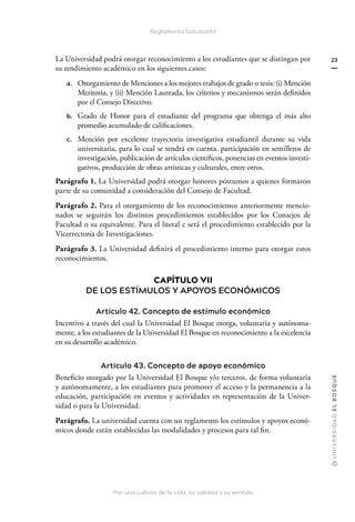 Por una cultura de la vida, su calidad y su sentido
@
U
N
I
V
E
R
S
I
DA
D
E
L
B
O
S
Q
U
E
23
Reglamento Estudiantil
La Universidad podrá otorgar reconocimiento a los estudiantes que se distingan por
su rendimiento académico en los siguientes casos:
a. Otorgamiento de Menciones a los mejores trabajos de grado o tesis: (i) Mención
Meritoria, y (ii) Mención Laureada, los criterios y mecanismos serán definidos
por el Consejo Directivo.
b. Grado de Honor para el estudiante del programa que obtenga el más alto
promedio acumulado de calificaciones.
c. Mención por excelente trayectoria investigativa estudiantil durante su vida
universitaria, para lo cual se tendrá en cuenta. participación en semilleros de
investigación, publicación de artículos científicos, ponencias en eventos investi-
gativos, producción de obras artísticas y culturales, entre otros.
Parágrafo 1. La Universidad podrá otorgar honores póstumos a quienes formaron
parte de su comunidad a consideración del Consejo de Facultad.
Parágrafo 2. Para el otorgamiento de los reconocimientos anteriormente mencio-
nados se seguirán los distintos procedimientos establecidos por los Consejos de
Facultad o su equivalente. Para el literal c será el procedimiento establecido por la
Vicerrectoría de Investigaciones.
Parágrafo 3. La Universidad definirá el procedimiento interno para otorgar estos
reconocimientos.
CAPÍTULO VII
DE LOS ESTÍMULOS Y APOYOS ECONÓMICOS
Artículo 42. Concepto de estímulo económico
Incentivo a través del cual la Universidad El Bosque otorga, voluntaria y autónoma-
mente, a los estudiantes de la Universidad El Bosque en reconocimiento a la excelencia
en su desarrollo académico.
Artículo 43. Concepto de apoyo económico
Beneficio otorgado por la Universidad El Bosque y/o terceros, de forma voluntaria
y autónomamente, a los estudiantes para promover el acceso y la permanencia a la
educación, participación en eventos y actividades en representación de la Univer-
sidad o para la Universidad.
Parágrafo. La universidad cuenta con un reglamento los estímulos y apoyos econó-
micos donde están establecidas las modalidades y procesos para tal fin.
 