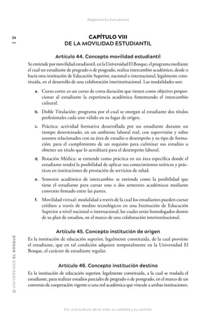 @
U
N
I
V
E
R
S
I
DA
D
E
L
B
O
S
Q
U
E
Por una cultura de la vida, su calidad y su sentido
24
Reglamento Estudiantil
CAPÍTULO VIII
DE LA MOVILIDAD ESTUDIANTIL
Artículo 44. Concepto movilidad estudiantil
Seentiendepormovilidadestudiantil,enlaUniversidadElBosque,elprogramamediante
el cual un estudiante de pregrado o de posgrado, realiza intercambio académico, desde o
hacia otra institución de Educación Superior, nacional o internacional, legalmente cons-
tituida, en el desarrollo de una colaboración interinstitucional. Las modalidades son:
a. Curso corto: es un curso de corta duración que tienen como objetivo propor-
cionar al estudiante la experiencia académica fomentando el intercambio
cultural.
b. Doble Titulación: programa por el cual se otorgan al estudiante dos títulos
profesionales cada uno válido en su lugar de origen.
c. Práctica: actividad formativa desarrollada por un estudiante durante un
tiempo determinado, en un ambiente laboral real, con supervisión y sobre
asuntos relacionados con su área de estudio o desempeño y su tipo de forma-
ción; para el cumplimiento de un requisito para culminar sus estudios u
obtener un título que lo acreditará para el desempeño laboral.
d. Rotación Médica: se entiende como práctica en un área específica donde el
estudiante tendrá la posibilidad de aplicar sus conocimientos teóricos y prác-
ticos en instituciones de prestación de servicios de salud.
e. Semestre académico de intercambio: se entiende como la posibilidad que
tiene el estudiante para cursar uno o dos semestres académicos mediante
convenio firmado entre las partes.
f. Movilidad virtual: modalidad a través de la cual los estudiantes pueden cursar
créditos a través de medios tecnológicos en una Institución de Educación
Superior a nivel nacional o internacional, los cuales serán homologados dentro
de su plan de estudios, en el marco de una colaboración interinstitucional.
Artículo 45. Concepto institución de origen
Es la institución de educación superior, legalmente constituida, de la cual proviene
el estudiante, que en tal condición adquiere temporalmente en la Universidad El
Bosque, el carácter de estudiante regular.
Artículo 46. Concepto institución destino
Es la institución de educación superior, legalmente constituida, a la cual se traslada el
estudiante, para realizar estudios parciales de pregrado o de postgrado, en el marco de un
convenio de cooperación vigente o una red académica que vincule a ambas instituciones.
 