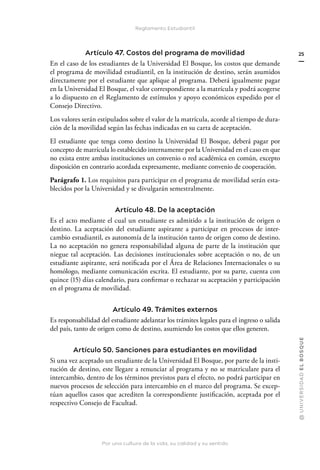 Por una cultura de la vida, su calidad y su sentido
@
U
N
I
V
E
R
S
I
DA
D
E
L
B
O
S
Q
U
E
25
Reglamento Estudiantil
Artículo 47. Costos del programa de movilidad
En el caso de los estudiantes de la Universidad El Bosque, los costos que demande
el programa de movilidad estudiantil, en la institución de destino, serán asumidos
directamente por el estudiante que aplique al programa. Deberá igualmente pagar
en la Universidad El Bosque, el valor correspondiente a la matrícula y podrá acogerse
a lo dispuesto en el Reglamento de estímulos y apoyo económicos expedido por el
Consejo Directivo.
Los valores serán estipulados sobre el valor de la matrícula, acorde al tiempo de dura-
ción de la movilidad según las fechas indicadas en su carta de aceptación.
El estudiante que tenga como destino la Universidad El Bosque, deberá pagar por
concepto de matrícula lo establecido internamente por la Universidad en el caso en que
no exista entre ambas instituciones un convenio o red académica en común, excepto
disposición en contrario acordada expresamente, mediante convenio de cooperación.
Parágrafo 1. Los requisitos para participar en el programa de movilidad serán esta-
blecidos por la Universidad y se divulgarán semestralmente.
Artículo 48. De la aceptación
Es el acto mediante el cual un estudiante es admitido a la institución de origen o
destino. La aceptación del estudiante aspirante a participar en procesos de inter-
cambio estudiantil, es autonomía de la institución tanto de origen como de destino.
La no aceptación no genera responsabilidad alguna de parte de la institución que
niegue tal aceptación. Las decisiones institucionales sobre aceptación o no, de un
estudiante aspirante, será notificada por el Área de Relaciones Internacionales o su
homólogo, mediante comunicación escrita. El estudiante, por su parte, cuenta con
quince (15) días calendario, para confirmar o rechazar su aceptación y participación
en el programa de movilidad.
Artículo 49. Trámites externos
Es responsabilidad del estudiante adelantar los trámites legales para el ingreso o salida
del país, tanto de origen como de destino, asumiendo los costos que ellos generen.
Artículo 50. Sanciones para estudiantes en movilidad
Si una vez aceptado un estudiante de la Universidad El Bosque, por parte de la insti-
tución de destino, este llegare a renunciar al programa y no se matriculare para el
intercambio, dentro de los términos previstos para el efecto, no podrá participar en
nuevos procesos de selección para intercambio en el marco del programa. Se excep-
túan aquellos casos que acrediten la correspondiente justificación, aceptada por el
respectivo Consejo de Facultad.
 