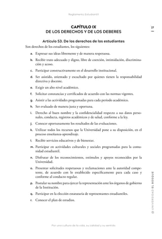 Por una cultura de la vida, su calidad y su sentido
@
U
N
I
V
E
R
S
I
DA
D
E
L
B
O
S
Q
U
E
27
Reglamento Estudiantil
CAPÍTULO IX
DE LOS DERECHOS Y DE LOS DEBERES
Artículo 53. De los derechos de los estudiantes
Son derechos de los estudiantes, los siguientes:
a. Expresar sus ideas libremente y de manera respetuosa.
b. Recibir trato adecuado y digno, libre de coerción, intimidación, discrimina-
ción y acoso.
c. Participar constructivamente en el desarrollo institucional.
d. Ser asistido, orientado y escuchado por quienes tienen la responsabilidad
directiva y docente.
e. Exigir un alto nivel académico.
f. Solicitar constancias y certificados de acuerdo con las normas vigentes.
g. Asistir a las actividades programadas para cada período académico.
h. Ser evaluado de manera justa y oportuna.
i. Derecho al buen nombre y la confidencialidad respecto a sus datos perso-
nales, conducta, registros académicos y de salud, conforme a la ley.
j. Conocer oportunamente los resultados de las evaluaciones.
k. Utilizar todos los recursos que la Universidad pone a su disposición, en el
proceso enseñanza-aprendizaje.
l. Recibir servicios educativos y de bienestar.
m. Participar en actividades culturales y sociales programadas para la comu-
nidad estudiantil.
n. Disfrutar de los reconocimientos, estímulos y apoyos reconocidos por la
Universidad.
o. Presentar solicitudes respetuosas y reclamaciones ante la autoridad compe-
tente, de acuerdo con lo establecido específicamente para cada caso y
conforme al conducto regular.
p. Postular su nombre para ejercer la representación ante los órganos de gobierno
de la Institución.
q. Participar en la elección estatutaria de representantes estudiantiles.
r. Conocer el plan de estudios.
 