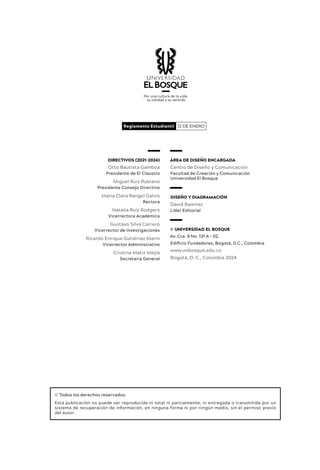 DIRECTIVOS (2021-2024)
Otto Bautista Gamboa
Presidente de El Claustro
Miguel Ruiz Rubiano
Presidente Consejo Directivo
María Clara Rangel Galvis
Rectora
Natalia Ruiz Rodgers
Vicerrectora Académica
Gustavo Silva Carrero
Vicerrector de Investigaciones
Ricardo Enrique Gutiérrez Marín
Vicerrector Administrativo
Cristina Matiz Mejía
Secretaria General
© Todos los derechos reservados.
Esta publicación no puede ser reproducida ni total ni parcialmente, ni entregada o transmitida por un
sistema de recuperación de información, en ninguna forma ni por ningún medio, sin el permiso previo
del autor.
12 DE ENERO
Reglamento Estudiantil
ÁREA DE DISEÑO ENCARGADA
Centro de Diseño y Comunicación
Facultad de Creación y Comunicación
Universidad El Bosque
DISEÑO Y DIAGRAMACIÓN
David Ramírez
Líder Editorial
© UNIVERSIDAD EL BOSQUE
Av. Cra. 9 No. 131 A – 02.
Edificio Fundadores, Bogotá, D.C., Colombia
www.unbosque.edu.co
Bogotá, D. C., Colombia 2024
 