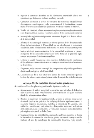 Por una cultura de la vida, su calidad y su sentido
@
U
N
I
V
E
R
S
I
DA
D
E
L
B
O
S
Q
U
E
31
Reglamento Estudiantil
e. Injuriar a cualquier miembro de la Institución levantando contra esté
menciones que deshonren su buen nombre y buena fe.
f. Consumir, estimular o incitar al consumo de sustancias estupefacientes,
alucinógenas, o embriagantes en las instalaciones de la Institución o en desa-
rrollo de actividades académicas (teóricas o prácticas) internas o externas.
g. Vender y/o consumir tabaco, sus derivados y/o usar sistemas electrónicos con
o sin dispensación de nicotina y similares, dentro de los campus universitarios.
h. Incumplir los reglamentos vigentes en los centros de prácticas dentro o fuera
de la Universidad.
i. Afectar, de manera ilegal, o amenazar el libre ejercicio de los derechos ciuda-
danos del vecindario de la Universidad, de los miembros de la comunidad
académica, de las inmediaciones de la misma y/o de sus medios de transporte.
j. Incitar o inducir a otros miembros de la comunidad académica, a cometer
cualquiera de las conductas sancionadas como faltas en el presente regla-
mento, o conductas descritas como delitos.
k. Lesionar o agredir físicamente a otro miembro de la Institución en el marco
de las relaciones intra universitarias en cualquier escenario donde las mismas
se desarrollen.
l. En general, todo acto que incumpla los compromisos adquiridos por el estu-
diante desde su ingreso a la Universidad.
m. La comisión de dos o más faltas leves dentro del mismo semestre o período
lectivo. Así mismo, tres o más del mismo orden dentro de dos períodos lectivos.
Artículo 59. De las faltas disciplinarias gravísimas
Se consideran faltas disciplinarias gravísimas las siguientes conductas:
a. Atentar contra la vida o integridad personal de otro miembro de la Institu-
ción en el marco de las relaciones intra universitarias en cualquier escenario
donde las mismas se desarrollen.
b. Realizar o incentivar, por cualquier medio y frente al entorno intra univer-
sitario el ejercicio de prácticas de bullying definidas legalmente como la
conducta negativa, intencional, metódica y sistemática de agresión, inti-
midación, humillación, ridiculización, difamación, coacción, aislamiento
deliberado, amenaza o incitación a la violencia o cualquier forma de maltrato
psicológico, emocional, verbal o físico.
c. Cualquier forma de intimidación, menoscabo del buen nombre, la honra,
la libertad en la orientación sexual o de género a través de cualquier medio
incluido el uso de tecnologías de información (Internet, redes sociales
 