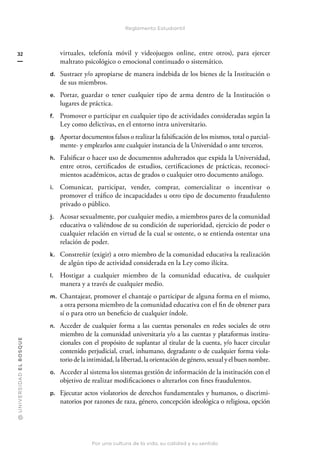 @
U
N
I
V
E
R
S
I
DA
D
E
L
B
O
S
Q
U
E
Por una cultura de la vida, su calidad y su sentido
32
Reglamento Estudiantil
virtuales, telefonía móvil y videojuegos online, entre otros), para ejercer
maltrato psicológico o emocional continuado o sistemático.
d. Sustraer y/o apropiarse de manera indebida de los bienes de la Institución o
de sus miembros.
e. Portar, guardar o tener cualquier tipo de arma dentro de la Institución o
lugares de práctica.
f. Promover o participar en cualquier tipo de actividades consideradas según la
Ley como delictivas, en el entorno intra universitario.
g. Aportar documentos falsos o realizar la falsificación de los mismos, total o parcial-
mente- y emplearlos ante cualquier instancia de la Universidad o ante terceros.
h. Falsificar o hacer uso de documentos adulterados que expida la Universidad,
entre otros, certificados de estudios, certificaciones de prácticas, reconoci-
mientos académicos, actas de grados o cualquier otro documento análogo.
i. Comunicar, participar, vender, comprar, comercializar o incentivar o
promover el tráfico de incapacidades u otro tipo de documento fraudulento
privado o público.
j. Acosar sexualmente, por cualquier medio, a miembros pares de la comunidad
educativa o valiéndose de su condición de superioridad, ejercicio de poder o
cualquier relación en virtud de la cual se ostente, o se entienda ostentar una
relación de poder.
k. Constreñir (exigir) a otro miembro de la comunidad educativa la realización
de algún tipo de actividad considerada en la Ley como ilícita.
l. Hostigar a cualquier miembro de la comunidad educativa, de cualquier
manera y a través de cualquier medio.
m. Chantajear, promover el chantaje o participar de alguna forma en el mismo,
a otra persona miembro de la comunidad educativa con el fin de obtener para
sí o para otro un beneficio de cualquier índole.
n. Acceder de cualquier forma a las cuentas personales en redes sociales de otro
miembro de la comunidad universitaria y/o a las cuentas y plataformas institu-
cionales con el propósito de suplantar al titular de la cuenta, y/o hacer circular
contenido perjudicial, cruel, inhumano, degradante o de cualquier forma viola-
torio de la intimidad, la libertad, la orientación de género, sexual y el buen nombre.
o. Acceder al sistema los sistemas gestión de información de la institución con el
objetivo de realizar modificaciones o alterarlos con fines fraudulentos.
p. Ejecutar actos violatorios de derechos fundamentales y humanos, o discrimi-
natorios por razones de raza, género, concepción ideológica o religiosa, opción
 
