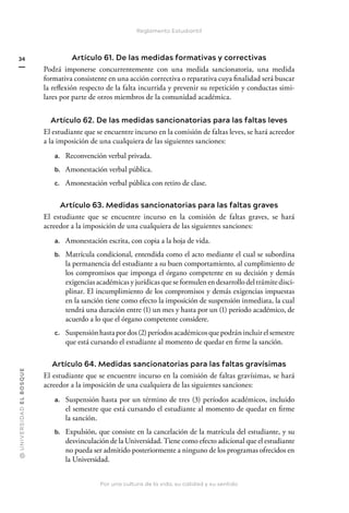 @
U
N
I
V
E
R
S
I
DA
D
E
L
B
O
S
Q
U
E
Por una cultura de la vida, su calidad y su sentido
34
Reglamento Estudiantil
Artículo 61. De las medidas formativas y correctivas
Podrá imponerse concurrentemente con una medida sancionatoria, una medida
formativa consistente en una acción correctiva o reparativa cuya finalidad será buscar
la reflexión respecto de la falta incurrida y prevenir su repetición y conductas simi-
lares por parte de otros miembros de la comunidad académica.
Artículo 62. De las medidas sancionatorias para las faltas leves
El estudiante que se encuentre incurso en la comisión de faltas leves, se hará acreedor
a la imposición de una cualquiera de las siguientes sanciones:
a. Reconvención verbal privada.
b. Amonestación verbal pública.
c. Amonestación verbal pública con retiro de clase.
Artículo 63. Medidas sancionatorias para las faltas graves
El estudiante que se encuentre incurso en la comisión de faltas graves, se hará
acreedor a la imposición de una cualquiera de las siguientes sanciones:
a. Amonestación escrita, con copia a la hoja de vida.
b. Matrícula condicional, entendida como el acto mediante el cual se subordina
la permanencia del estudiante a su buen comportamiento, al cumplimiento de
los compromisos que imponga el órgano competente en su decisión y demás
exigencias académicas y jurídicas que se formulen en desarrollo del trámite disci-
plinar. El incumplimiento de los compromisos y demás exigencias impuestas
en la sanción tiene como efecto la imposición de suspensión inmediata, la cual
tendrá una duración entre (1) un mes y hasta por un (1) período académico, de
acuerdo a lo que el órgano competente considere.
c. Suspensión hasta por dos (2) períodos académicos que podrán incluir el semestre
que está cursando el estudiante al momento de quedar en firme la sanción.
Artículo 64. Medidas sancionatorias para las faltas gravísimas
El estudiante que se encuentre incurso en la comisión de faltas gravísimas, se hará
acreedor a la imposición de una cualquiera de las siguientes sanciones:
a. Suspensión hasta por un término de tres (3) períodos académicos, incluido
el semestre que está cursando el estudiante al momento de quedar en firme
la sanción.
b. Expulsión, que consiste en la cancelación de la matrícula del estudiante, y su
desvinculación de la Universidad. Tiene como efecto adicional que el estudiante
no pueda ser admitido posteriormente a ninguno de los programas ofrecidos en
la Universidad.
 