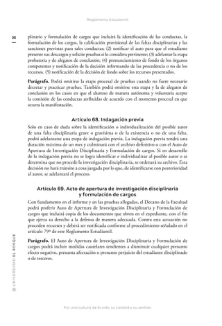 @
U
N
I
V
E
R
S
I
DA
D
E
L
B
O
S
Q
U
E
Por una cultura de la vida, su calidad y su sentido
36
Reglamento Estudiantil
plinario y formulación de cargos que incluirá la identificación de las conductas, la
formulación de los cargos, la calificación provisional de las faltas disciplinarias y las
sanciones previstas para tales conductas; (2) notificar el auto para que el estudiante
presente sus descargos y solicite pruebas si lo considera pertinente; (3) adelantar la etapa
probatoria y de alegatos de conclusión; (4) pronunciamiento de fondo de los órganos
competentes y notificación de la decisión informando de las procedencia o no de los
recursos. (5) notificación de la decisión de fondo sobre los recursos presentados.
Parágrafo. Podrá omitirse la etapa procesal de pruebas cuando no fuere necesario
decretar y practicar pruebas. También podrá omitirse esta etapa y la de alegatos de
conclusión en los casos en que el alumno de manera autónoma y voluntaria acepte
la comisión de las conductas atribuidas de acuerdo con el momento procesal en que
ocurra la manifestación.
Artículo 68. Indagación previa
Solo en caso de duda sobre la identificación o individualización del posible autor
de una falta disciplinaria grave o gravísima o de la existencia o no de una falta,
podrá adelantarse una etapa de indagación previa. La indagación previa tendrá una
duración máxima de un mes y culminará con el archivo definitivo o con el Auto de
Apertura de Investigación Disciplinaria y Formulación de cargos. Si en desarrollo
de la indagación previa no se logra identificar e individualizar al posible autor o se
determina que no procede la investigación disciplinaria, se ordenará su archivo. Esta
decisión no hará tránsito a cosa juzgada por lo que, de identificarse con posterioridad
al autor, se adelantará el proceso.
Artículo 69. Acto de apertura de investigación disciplinaria
y formulación de cargos
Con fundamento en el informe y en las pruebas allegadas, el Decano de la Facultad
podrá proferir Auto de Apertura de Investigación Disciplinaria y Formulación de
cargos que incluirá copia de los documentos que obren en el expediente, con el fin
que ejerza su derecho a la defensa de manera adecuada. Contra esta actuación no
proceden recursos y deberá ser notificada conforme al procedimiento señalado en el
artículo 79º de este Reglamento Estudiantil.
Parágrafo. El Auto de Apertura de Investigación Disciplinaria y Formulación de
cargos podrá incluir medidas cautelares tendientes a disminuir cualquier presunto
efecto negativo, presunta afectación o presunto perjuicio del estudiante disciplinado
o de terceros.
 