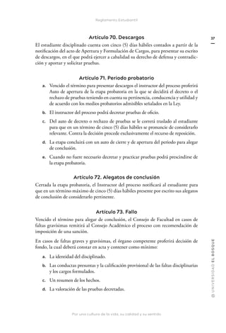 Por una cultura de la vida, su calidad y su sentido
@
U
N
I
V
E
R
S
I
DA
D
E
L
B
O
S
Q
U
E
37
Reglamento Estudiantil
Artículo 70. Descargos
El estudiante disciplinado cuenta con cinco (5) días hábiles contados a partir de la
notificación del acto de Apertura y Formulación de Cargos, para presentar su escrito
de descargos, en el que podrá ejercer a cabalidad su derecho de defensa y contradic-
ción y aportar y solicitar pruebas.
Artículo 71. Periodo probatorio
a. Vencido el término para presentar descargos el instructor del proceso proferirá
Auto de apertura de la etapa probatoria en la que se decidirá el decreto o el
rechazo de pruebas teniendo en cuenta su pertinencia, conducencia y utilidad y
de acuerdo con los medios probatorios admisibles señalados en la Ley.
b. El instructor del proceso podrá decretar pruebas de oficio.
c. Del auto de decreto o rechazo de pruebas se le correrá traslado al estudiante
para que en un término de cinco (5) días hábiles se pronuncie de considerarlo
relevante. Contra la decisión procede exclusivamente el recurso de reposición.
d. La etapa concluirá con un auto de cierre y de apertura del periodo para alegar
de conclusión.
e. Cuando no fuere necesario decretar y practicar pruebas podrá prescindirse de
la etapa probatoria.
Artículo 72. Alegatos de conclusión
Cerrada la etapa probatoria, el Instructor del proceso notificará al estudiante para
que en un término máximo de cinco (5) días hábiles presente por escrito sus alegatos
de conclusión de considerarlo pertinente.
Artículo 73. Fallo
Vencido el término para alegar de conclusión, el Consejo de Facultad en casos de
faltas gravísimas remitirá al Consejo Académico el proceso con recomendación de
imposición de una sanción.
En casos de faltas graves y gravísimas, el órgano competente proferirá decisión de
fondo, la cual deberá constar en acta y contener como mínimo:
a. La identidad del disciplinado.
b. Las conductas presuntas y la calificación provisional de las faltas disciplinarias
y los cargos formulados.
c. Un resumen de los hechos.
d. La valoración de las pruebas decretadas.
 