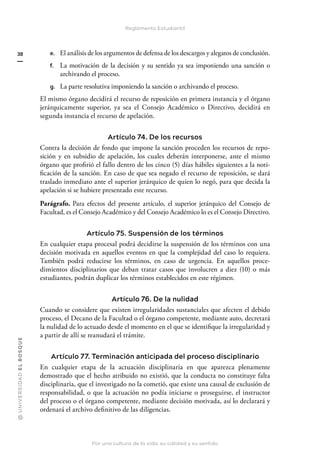 @
U
N
I
V
E
R
S
I
DA
D
E
L
B
O
S
Q
U
E
Por una cultura de la vida, su calidad y su sentido
38
Reglamento Estudiantil
e. El análisis de los argumentos de defensa de los descargos y alegatos de conclusión.
f. La motivación de la decisión y su sentido ya sea imponiendo una sanción o
archivando el proceso.
g. La parte resolutiva imponiendo la sanción o archivando el proceso.
El mismo órgano decidirá el recurso de reposición en primera instancia y el órgano
jerárquicamente superior, ya sea el Consejo Académico o Directivo, decidirá en
segunda instancia el recurso de apelación.
Artículo 74. De los recursos
Contra la decisión de fondo que impone la sanción proceden los recursos de repo-
sición y en subsidio de apelación, los cuales deberán interponerse, ante el mismo
órgano que profirió el fallo dentro de los cinco (5) días hábiles siguientes a la noti-
ficación de la sanción. En caso de que sea negado el recurso de reposición, se dará
traslado inmediato ante el superior jerárquico de quien lo negó, para que decida la
apelación si se hubiere presentado este recurso.
Parágrafo. Para efectos del presente artículo, el superior jerárquico del Consejo de
Facultad, es el Consejo Académico y del Consejo Académico lo es el Consejo Directivo.
Artículo 75. Suspensión de los términos
En cualquier etapa procesal podrá decidirse la suspensión de los términos con una
decisión motivada en aquellos eventos en que la complejidad del caso lo requiera.
También podrá reducirse los términos, en caso de urgencia. En aquellos proce-
dimientos disciplinarios que deban tratar casos que involucren a diez (10) o más
estudiantes, podrán duplicar los términos establecidos en este régimen.
Artículo 76. De la nulidad
Cuando se considere que existen irregularidades sustanciales que afecten el debido
proceso, el Decano de la Facultad o el órgano competente, mediante auto, decretará
la nulidad de lo actuado desde el momento en el que se identifique la irregularidad y
a partir de allí se reanudará el trámite.
Artículo 77. Terminación anticipada del proceso disciplinario
En cualquier etapa de la actuación disciplinaria en que aparezca plenamente
demostrado que el hecho atribuido no existió, que la conducta no constituye falta
disciplinaria, que el investigado no la cometió, que existe una causal de exclusión de
responsabilidad, o que la actuación no podía iniciarse o proseguirse, el instructor
del proceso o el órgano competente, mediante decisión motivada, así lo declarará y
ordenará el archivo definitivo de las diligencias.
 