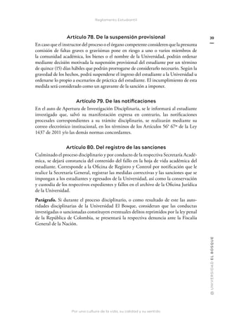 Por una cultura de la vida, su calidad y su sentido
@
U
N
I
V
E
R
S
I
DA
D
E
L
B
O
S
Q
U
E
39
Reglamento Estudiantil
Artículo 78. De la suspensión provisional
En caso que el instructor del proceso o el órgano competente consideren que la presunta
comisión de faltas graves o gravísimas pone en riesgo a uno o varios miembros de
la comunidad académica, los bienes o el nombre de la Universidad, podrán ordenar
mediante decisión motivada la suspensión provisional del estudiante por un término
de quince (15) días hábiles que podrán prorrogarse de considerarlo necesario. Según la
gravedad de los hechos, podrá suspenderse el ingreso del estudiante a la Universidad u
ordenarse lo propio a escenarios de práctica del estudiante. El incumplimiento de esta
medida será considerado como un agravante de la sanción a imponer.
Artículo 79. De las notificaciones
En el auto de Apertura de Investigación Disciplinaria, se le informará al estudiante
investigado que, salvó su manifestación expresa en contrario, las notificaciones
procesales correspondientes a su trámite disciplinario, se realizarán mediante su
correo electrónico institucional, en los términos de los Artículos 56° 67º de la Ley
1437 de 2011 y/o las demás normas concordantes.
Artículo 80. Del registro de las sanciones
Culminado el proceso disciplinario y por conducto de la respectiva Secretaría Acadé-
mica, se dejará constancia del contenido del fallo en la hoja de vida académica del
estudiante. Corresponde a la Oficina de Registro y Control por notificación que le
realice la Secretaría General, registrar las medidas correctivas y las sanciones que se
impongan a los estudiantes y egresados de la Universidad, así como la conservación
y custodia de los respectivos expedientes y fallos en el archivo de la Oficina Jurídica
de la Universidad.
Parágrafo. Si durante el proceso disciplinario, o como resultado de este las auto-
ridades disciplinarias de la Universidad El Bosque, consideran que las conductas
investigadas o sancionadas constituyen eventuales delitos reprimidos por la ley penal
de la República de Colombia, se presentará la respectiva denuncia ante la Fiscalía
General de la Nación.
 