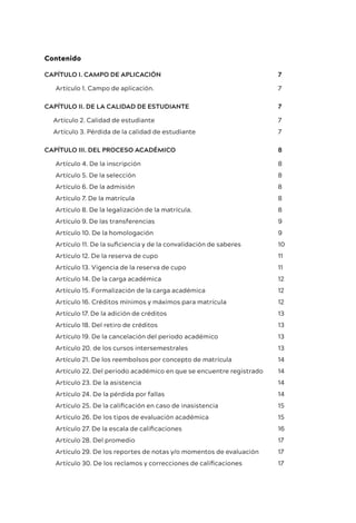 Contenido
CAPÍTULO I. CAMPO DE APLICACIÓN 7
Artículo 1. Campo de aplicación. 7
CAPÍTULO II. DE LA CALIDAD DE ESTUDIANTE 7
Artículo 2. Calidad de estudiante 7
Artículo 3. Pérdida de la calidad de estudiante 7
CAPÍTULO III. DEL PROCESO ACADÉMICO 8
Artículo 4. De la inscripción 8
Artículo 5. De la selección 8
Artículo 6. De la admisión 8
Artículo 7. De la matrícula 8
Artículo 8. De la legalización de la matrícula. 8
Artículo 9. De las transferencias 9
Artículo 10. De la homologación 9
Artículo 11. De la suficiencia y de la convalidación de saberes 10
Artículo 12. De la reserva de cupo 11
Artículo 13. Vigencia de la reserva de cupo 11
Artículo 14. De la carga académica 12
Artículo 15. Formalización de la carga académica 12
Artículo 16. Créditos mínimos y máximos para matrícula 12
Artículo 17. De la adición de créditos 13
Artículo 18. Del retiro de créditos 13
Artículo 19. De la cancelación del periodo académico 13
Artículo 20. de los cursos intersemestrales 13
Artículo 21. De los reembolsos por concepto de matrícula 14
Artículo 22. Del periodo académico en que se encuentre registrado 14
Artículo 23. De la asistencia 14
Artículo 24. De la pérdida por fallas 14
Artículo 25. De la calificación en caso de inasistencia 15
Artículo 26. De los tipos de evaluación académica 15
Artículo 27. De la escala de calificaciones 16
Artículo 28. Del promedio 17
Artículo 29. De los reportes de notas y/o momentos de evaluación 17
Artículo 30. De los reclamos y correcciones de calificaciones 17
 
