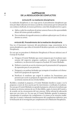 @
U
N
I
V
E
R
S
I
DA
D
E
L
B
O
S
Q
U
E
Por una cultura de la vida, su calidad y su sentido
40
Reglamento Estudiantil
CAPÍTULO XII
DE LA RESOLUCIÓN DE CONFLICTOS
Artículo 81. La mediación disciplinaria
La mediación disciplinaria es una etapa previa al procedimiento disciplinario que
tiene por objeto solucionar de mutuo acuerdo las consecuencias por la realización de
una conducta clasificada, de manera preliminar, como falta disciplinaria leve o grave.
a. Aplica a todos los estudiantes de primer semestre hasta en dos oportunidades
dentro del mismo periodo académico.
b. Para estudiantes de segundo semestre en adelante aplicará por una (1) sola vez
durante su carrera.
Artículo 82. Procedimiento de la mediación disciplinaria
Una vez el funcionario instructor del procedimiento tenga conocimiento de la
noticia disciplinaria a que refiere el Artículo 69 decidirá si procede o no la Mediación
Disciplinaria.
En caso que sea procedente la Mediación Disciplinaria el Decano solicitará ante el
Consejo de Facultad:
a. Designar al Comité Mediador que estará compuesto por el estudiante repre-
sentante del respectivo programa académico, un profesor del programa
académico y un directivo de la respectiva Facultad. El Comité Mediador.
b. Definirá a través de un acta los términos para la presentación de la propuesta
de reparación para el caso particular.
c. Designará a un profesor facilitador que acompañe al estudiante en la formu-
lación de la propuesta de reparación
d. Notificará al estudiante que originó la conducta los lineamientos para
presentar por escrito su propuesta de reparación ante el Comité Mediador en
un término máximo de tres (3) días hábiles.
Recibida y estudiada la propuesta, el Comité Mediador decidirá si acepta o no la
propuesta a través de Acta suscrita por los intervinientes y notificada al estudiante.
En caso que el Comité Mediador no apruebe la propuesta, solicitará al estudiante que
la adecúe un término máximo de tres (3) días hábiles, según el criterio del Comité y,
de acuerdo con las circunstancias del caso concreto. Dicha solicitud de adecuación
opera por una única vez. En caso que el Comité Mediador apruebe la propuesta,
corresponderá al estudiante dar cumplimiento a la misma en los términos estable-
cidos por el comité e informarle inmediatamente del cumplimiento definitivo, para
la finalización de la investigación por cumplimiento de la Mediación Disciplinaria.
 