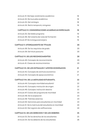 Artículo 31. Del bajo rendimiento académico 18
Artículo 32. De la prueba académica 18
Artículo 33. Del reintegro 18
Artículo 34. Retiro temporal y reingreso 19
CAPÍTULO IV. CONSIDERACIONES ACADÉMICAS ESPECIALES 19
Artículo 35. Del doble programa 19
Artículo 36. Del sistema de rutas de formación 19
Artículo 37. De la lengua extranjera 19
CAPÍTULO V. OTORGAMIENTO DE TÍTULOS 20
Artículo 38. De los requisitos de grado 20
Artículo 39. Del título postumo 20
CAPÍTULO VI. DE LOS RECONOCIMIENTOS 20
Artículo 40. Concepto de reconocimiento 20
Artículo 41. Clases de reconocimientos 20
CAPÍTULO VII. DE LOS ESTÍMULOS Y APOYOS ECONÓMICOS 21
Artículo 42. Concepto de estímulo económico 21
Artículo 43. Concepto de apoyo económico 21
CAPÍTULO VIII. DE LA MOVILIDAD ESTUDIANTIL 22
Artículo 44. Concepto movilidad estudiantil 22
Artículo 45. Concepto institución de origen 22
Artículo 46. Concepto institución destino 22
Artículo 47. Costos del programa de movilidad 23
Artículo 48. De la aceptación 23
Artículo 49. Trámites externos 23
Artículo 50. Sanciones para estudiantes en movilidad 23
Artículo 51. De la matrícula del estudiante en movilidad 24
Artículo 52. Del registro de calificaciones 24
CAPÍTULO IX. DE LOS DERECHOS Y DE LOS DEBERES 25
Artículo 53. De los derechos de los estudiantes 25
Artículo 54. De los deberes de los estudiantes 26
 