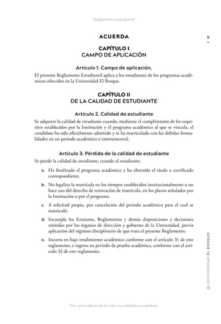Por una cultura de la vida, su calidad y su sentido
@
U
N
I
V
E
R
S
I
DA
D
E
L
B
O
S
Q
U
E
9
Reglamento Estudiantil
ACUERDA
CAPÍTULO I
CAMPO DE APLICACIÓN
Artículo 1. Campo de aplicación.
El presente Reglamento Estudiantil aplica a los estudiantes de los programas acadé-
micos ofrecidos en la Universidad El Bosque.
CAPÍTULO II
DE LA CALIDAD DE ESTUDIANTE
Artículo 2. Calidad de estudiante
Se adquiere la calidad de estudiante cuando, mediante el cumplimiento de los requi-
sitos establecidos por la Institución y el programa académico al que se vincula, el
candidato ha sido oficialmente admitido y se ha matriculado con las debidas forma-
lidades en un periodo académico o intersemestral.
Artículo 3. Pérdida de la calidad de estudiante
Se pierde la calidad de estudiante, cuando el estudiante:
a. Ha finalizado el programa académico y ha obtenido el título o certificado
correspondiente.
b. No legaliza la matrícula en los tiempos establecidos institucionalmente o no
hace uso del derecho de renovación de matrícula, en los plazos señalados por
la Institución o por el programa.
c. A solicitud propia, por cancelación del periodo académico para el cual se
matriculó.
d. Incumpla los Estatutos, Reglamentos y demás disposiciones y decisiones
emitidas por los órganos de dirección y gobierno de la Universidad, previa
aplicación del régimen disciplinario de que trata el presente Reglamento.
e. Incurra en bajo rendimiento académico conforme con el artículo 31 de este
reglamento, e ingrese en periodo de prueba académica, conforme con el artí-
culo 32 de este reglamento.
 