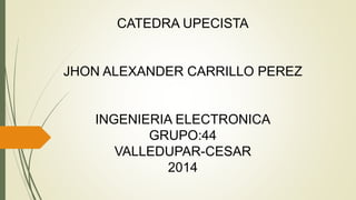 CATEDRA UPECISTA 
JHON ALEXANDER CARRILLO PEREZ 
INGENIERIA ELECTRONICA 
GRUPO:44 
VALLEDUPAR-CESAR 
2014 
 