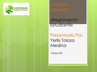 Catedra 
Upecista 
«Reglamento 
Estudiantil» 
Presentado Por: 
Yerlis Toloza 
Medina 
Grupo 05 
 