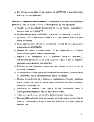 q. Los demás consagrados en los estatutos de UNIMINUTO y sus reglamentos 
12 
internos y las normas legales. 
Artículo 10. Deberes de los estudiantes. Son deberes de los todos los estudiantes 
de UNIMINUTO a los cuales se refiere el artículo primero de este reglamento: 
a. Cumplir con la Constitución Colombiana, la ley, las normas estatutarias y 
reglamentarias de UNIMINUTO. 
b. Respetar el carácter de UNIMINUTO como Institución de inspiración católica. 
c. Ajustar su conducta a las normas de la moral, la cultura, la ética profesional y las 
sanas costumbres. 
d. Pagar oportunamente el valor de la matrícula y demás derechos pecuniarios 
establecidos por UNIMINUTO 
e. Conocer el proyecto educativo institucional, los reglamentos y el Proyecto 
Curricular del Programa en el cual se matriculó. 
f. Ingresar a las instalaciones o a la plataforma virtual de UNIMINUTO, 
debidamente identificado con el carné estudiantil vigente o con su respectivo 
código de acceso, personal e intransferible. 
g. Participar en las actividades académicas que integren el currículo de su 
formación profesional. 
h. Acatar las instrucciones que le imparta el personal académico y administrativo 
de UNIMINUTO para el normal desarrollo de sus actividades. 
i. Realizar personalmente las evaluaciones, investigaciones, trabajos y prácticas 
que le correspondan haciendo uso de sus conocimientos, su esfuerzo personal, 
creatividad y autoría propia 
j. Abstenerse de presentar como propios, escritos, documentos, ideas, o 
cualesquiera resultados que no sean de su propia autoría. 
k. Tratar con respeto a todos los miembros de la comunidad universitaria 
l. Respetar el libre ejercicio de los derechos de los demás, dando un trato libre de 
coerción, intimidación o acoso a todos los miembros de la comunidad de 
UNIMINUTO. 
 