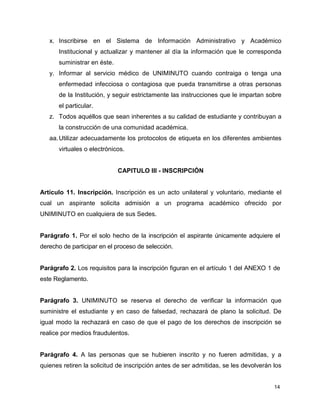 x. Inscribirse en el Sistema de Información Administrativo y Académico 
Institucional y actualizar y mantener al día la información que le corresponda 
suministrar en éste. 
y. Informar al servicio médico de UNIMINUTO cuando contraiga o tenga una 
enfermedad infecciosa o contagiosa que pueda transmitirse a otras personas 
de la Institución, y seguir estrictamente las instrucciones que le impartan sobre 
el particular. 
z. Todos aquéllos que sean inherentes a su calidad de estudiante y contribuyan a 
14 
la construcción de una comunidad académica. 
aa. Utilizar adecuadamente los protocolos de etiqueta en los diferentes ambientes 
virtuales o electrónicos. 
CAPITULO III - INSCRIPCIÓN 
Artículo 11. Inscripción. Inscripción es un acto unilateral y voluntario, mediante el 
cual un aspirante solicita admisión a un programa académico ofrecido por 
UNIMINUTO en cualquiera de sus Sedes. 
Parágrafo 1. Por el solo hecho de la inscripción el aspirante únicamente adquiere el 
derecho de participar en el proceso de selección. 
Parágrafo 2. Los requisitos para la inscripción figuran en el artículo 1 del ANEXO 1 de 
este Reglamento. 
Parágrafo 3. UNIMINUTO se reserva el derecho de verificar la información que 
suministre el estudiante y en caso de falsedad, rechazará de plano la solicitud. De 
igual modo la rechazará en caso de que el pago de los derechos de inscripción se 
realice por medios fraudulentos. 
Parágrafo 4. A las personas que se hubieren inscrito y no fueren admitidas, y a 
quienes retiren la solicitud de inscripción antes de ser admitidas, se les devolverán los 
 