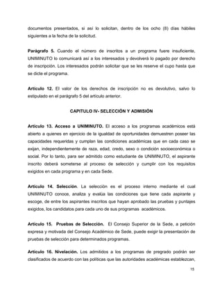 documentos presentados, si así lo solicitan, dentro de los ocho (8) días hábiles 
siguientes a la fecha de la solicitud. 
Parágrafo 5. Cuando el número de inscritos a un programa fuere insuficiente, 
UNIMINUTO lo comunicará así a los interesados y devolverá lo pagado por derecho 
de inscripción. Los interesados podrán solicitar que se les reserve el cupo hasta que 
se dicte el programa. 
Artículo 12. El valor de los derechos de inscripción no es devolutivo, salvo lo 
estipulado en el parágrafo 5 del artículo anterior. 
15 
CAPITULO IV- SELECCIÓN Y ADMISIÓN 
Artículo 13. Acceso a UNIMINUTO. El acceso a los programas académicos está 
abierto a quienes en ejercicio de la igualdad de oportunidades demuestren poseer las 
capacidades requeridas y cumplan las condiciones académicas que en cada caso se 
exijan, independientemente de raza, edad, credo, sexo o condición socioeconómica o 
social. Por lo tanto, para ser admitido como estudiante de UNIMINUTO, el aspirante 
inscrito deberá someterse al proceso de selección y cumplir con los requisitos 
exigidos en cada programa y en cada Sede. 
Artículo 14. Selección. La selección es el proceso interno mediante el cual 
UNIMINUTO conoce, analiza y evalúa las condiciones que tiene cada aspirante y 
escoge, de entre los aspirantes inscritos que hayan aprobado las pruebas y puntajes 
exigidos, los candidatos para cada uno de sus programas académicos. 
Artículo 15. Pruebas de Selección. El Consejo Superior de la Sede, a petición 
expresa y motivada del Consejo Académico de Sede, puede exigir la presentación de 
pruebas de selección para determinados programas. 
Artículo 16. Nivelación. Los admitidos a los programas de pregrado podrán ser 
clasificados de acuerdo con las políticas que las autoridades académicas establezcan, 
 