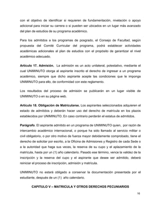 con el objetivo de identificar si requieren de fundamentación, nivelación o apoyo 
adicional para iniciar su carrera o si pueden ser ubicados en un lugar más avanzado 
del plan de estudios de su programa académico. 
Para los admitidos a los programas de posgrado, el Consejo de Facultad, según 
propuesta del Comité Curricular del programa, podrá establecer actividades 
académicas adicionales al plan de estudios con el propósito de garantizar el nivel 
académico adecuado. 
Artículo 17. Admisión. La admisión es un acto unilateral, potestativo, mediante el 
cual UNIMINUTO otorga al aspirante inscrito el derecho de ingresar a un programa 
académico, siempre que dicho aspirante acepte las condiciones que le imponga 
UNIMINUTO para ello, de conformidad con este reglamento. 
Los resultados del proceso de admisión se publicarán en un lugar visible de 
UNIMINUTO o en su página web. 
Artículo 18. Obligación de Matricularse. Los aspirantes seleccionados adquieren el 
estado de admitidos y deberán hacer uso del derecho de matrícula en los plazos 
establecidos por UNIMINUTO. En caso contrario perderán el estatus de admitidos. 
Parágrafo. El aspirante admitido en un programa de UNIMINUTO quien, por razón de 
intercambio académico internacional, o porque ha sido llamado al servicio militar o 
civil obligatorio, o por otro motivo de fuerza mayor debidamente comprobado, tiene el 
derecho de solicitar por escrito, a la Oficina de Admisiones y Registro de cada Sede o 
a la autoridad que haga sus veces, la reserva de su cupo y el aplazamiento de la 
matrícula, hasta por un (1) año calendario. Pasado ese término, vence la validez de la 
inscripción y la reserva del cupo y el aspirante que desee ser admitido, deberá 
reiniciar el proceso de inscripción, admisión y matrícula. 
UNIMINUTO no estará obligado a conservar la documentación presentada por el 
estudiante, después de un (1) año calendario. 
16 
CAPITULO V – MATRICULA Y OTROS DERECHOS PECUNIARIOS 
 