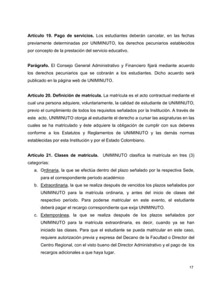 Artículo 19. Pago de servicios. Los estudiantes deberán cancelar, en las fechas 
previamente determinadas por UNIMINUTO, los derechos pecuniarios establecidos 
por concepto de la prestación del servicio educativo. 
Parágrafo. El Consejo General Administrativo y Financiero fijará mediante acuerdo 
los derechos pecuniarios que se cobrarán a los estudiantes. Dicho acuerdo será 
publicado en la página web de UNIMINUTO. 
Artículo 20. Definición de matrícula. La matrícula es el acto contractual mediante el 
cual una persona adquiere, voluntariamente, la calidad de estudiante de UNIMINUTO, 
previo el cumplimiento de todos los requisitos señalados por la Institución. A través de 
este acto, UNIMINUTO otorga al estudiante el derecho a cursar las asignaturas en las 
cuales se ha matriculado y éste adquiere la obligación de cumplir con sus deberes 
conforme a los Estatutos y Reglamentos de UNIMINUTO y las demás normas 
establecidas por esta Institución y por el Estado Colombiano. 
Artículo 21. Clases de matrícula. UNIMINUTO clasifica la matrícula en tres (3) 
categorías: 
a. Ordinaria, la que se efectúa dentro del plazo señalado por la respectiva Sede, 
17 
para el correspondiente período académico 
b. Extraordinaria, la que se realiza después de vencidos los plazos señalados por 
UNIMINUTO para la matrícula ordinaria, y antes del inicio de clases del 
respectivo período. Para poderse matricular en este evento, el estudiante 
deberá pagar el recargo correspondiente que exija UNIMINUTO. 
c. Extemporánea, la que se realiza después de los plazos señalados por 
UNIMINUTO para la matrícula extraordinaria, es decir, cuando ya se han 
iniciado las clases. Para que el estudiante se pueda matricular en este caso, 
requiere autorización previa y expresa del Decano de la Facultad o Director del 
Centro Regional, con el visto bueno del Director Administrativo y el pago de los 
recargos adicionales a que haya lugar. 
 