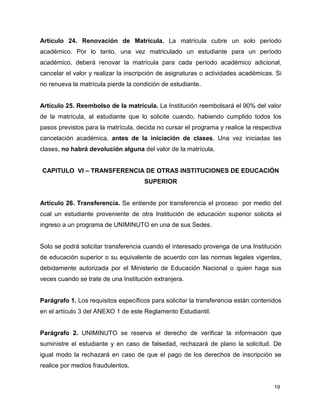 Artículo 24. Renovación de Matrícula. La matrícula cubre un solo período 
académico. Por lo tanto, una vez matriculado un estudiante para un período 
académico, deberá renovar la matrícula para cada período académico adicional, 
cancelar el valor y realizar la inscripción de asignaturas o actividades académicas. Si 
no renueva la matrícula pierde la condición de estudiante. 
Artículo 25. Reembolso de la matrícula. La Institución reembolsará el 90% del valor 
de la matrícula, al estudiante que lo solicite cuando, habiendo cumplido todos los 
pasos previstos para la matrícula, decida no cursar el programa y realice la respectiva 
cancelación académica, antes de la iniciación de clases. Una vez iniciadas las 
clases, no habrá devolución alguna del valor de la matrícula. 
CAPITULO VI – TRANSFERENCIA DE OTRAS INSTITUCIONES DE EDUCACIÓN 
19 
SUPERIOR 
Artículo 26. Transferencia. Se entiende por transferencia el proceso por medio del 
cual un estudiante proveniente de otra Institución de educación superior solicita el 
ingreso a un programa de UNIMINUTO en una de sus Sedes. 
Solo se podrá solicitar transferencia cuando el interesado provenga de una Institución 
de educación superior o su equivalente de acuerdo con las normas legales vigentes, 
debidamente autorizada por el Ministerio de Educación Nacional o quien haga sus 
veces cuando se trate de una Institución extranjera. 
Parágrafo 1. Los requisitos específicos para solicitar la transferencia están contenidos 
en el artículo 3 del ANEXO 1 de este Reglamento Estudiantil. 
Parágrafo 2. UNIMINUTO se reserva el derecho de verificar la información que 
suministre el estudiante y en caso de falsedad, rechazará de plano la solicitud. De 
igual modo la rechazará en caso de que el pago de los derechos de inscripción se 
realice por medios fraudulentos. 
 