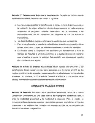 Artículo 27. Criterios para Autorizar la transferencia. Para efectos del proceso de 
transferencia UNIMINUTO tendrá en cuenta lo siguiente: 
a. Las razones para realizar la transferencia el tiempo mínimo de permanencia en 
la Institución de origen, el tiempo mínimo de permanencia en cada programa 
académico, el programa curricular desarrollado por el estudiante y las 
recomendaciones de los profesores del programa al cual se solicita la 
transferencia. 
b. La disponibilidad de cupos en el programa académico que corresponda 
c. Para la transferencia, el estudiante deberá haber obtenido un promedio mínimo 
20 
de tres punto cinco (3.5) en las materias cursadas en la Institución de origen. 
d. La decisión sobre la aceptación del estudiante por transferencia la hará el 
Consejo de Facultad o Unidad Académica a la cual pertenezca el programa 
para el cual se presenta la solicitud. Esta decisión será discrecional y contra 
ella no cabe recurso alguno. 
Artículo 28. Mínimo de créditos Académicos. Quien ingrese a la UNIMINUTO por 
transferencia deberá cursar en ella, para graduarse, por lo menos el 50% de los 
créditos académicos del respectivo programa conforme a lo dispuesto en los artículos 
anteriores. No obstante, la Vicerrectoría General Académica podrá estudiar otros 
casos y recomendar la admisión del estudiante al Rector General. 
CAPITULO VII- TRASLADO INTERNO 
Artículo 29. Traslado. El traslado es el paso de un estudiante, dentro de la misma 
Corporación Universitaria, de una Sede a otra o de un programa académico a otro, o 
entre la modalidad presencial y la modalidad a distancia. Para el efecto, se 
homologarán las asignaturas cursadas y aprobadas que sean equivalentes en los dos 
programas o se validarán las competencias cuando se trate de un programa de 
formación basado en competencias. 
 