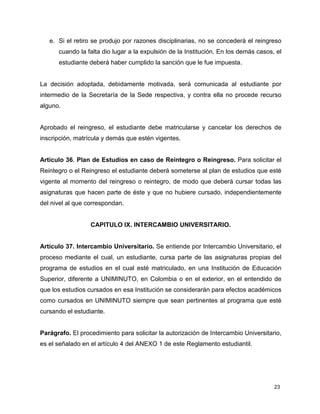 e. Si el retiro se produjo por razones disciplinarias, no se concederá el reingreso 
cuando la falta dio lugar a la expulsión de la Institución. En los demás casos, el 
estudiante deberá haber cumplido la sanción que le fue impuesta. 
La decisión adoptada, debidamente motivada, será comunicada al estudiante por 
intermedio de la Secretaría de la Sede respectiva, y contra ella no procede recurso 
alguno. 
Aprobado el reingreso, el estudiante debe matricularse y cancelar los derechos de 
inscripción, matrícula y demás que estén vigentes. 
Artículo 36. Plan de Estudios en caso de Reintegro o Reingreso. Para solicitar el 
Reintegro o el Reingreso el estudiante deberá someterse al plan de estudios que esté 
vigente al momento del reingreso o reintegro, de modo que deberá cursar todas las 
asignaturas que hacen parte de éste y que no hubiere cursado, independientemente 
del nivel al que correspondan. 
23 
CAPITULO IX. INTERCAMBIO UNIVERSITARIO. 
Artículo 37. Intercambio Universitario. Se entiende por Intercambio Universitario, el 
proceso mediante el cual, un estudiante, cursa parte de las asignaturas propias del 
programa de estudios en el cual esté matriculado, en una Institución de Educación 
Superior, diferente a UNIMINUTO, en Colombia o en el exterior, en el entendido de 
que los estudios cursados en esa Institución se considerarán para efectos académicos 
como cursados en UNIMINUTO siempre que sean pertinentes al programa que esté 
cursando el estudiante. 
Parágrafo. El procedimiento para solicitar la autorización de Intercambio Universitario, 
es el señalado en el artículo 4 del ANEXO 1 de este Reglamento estudiantil. 
 
