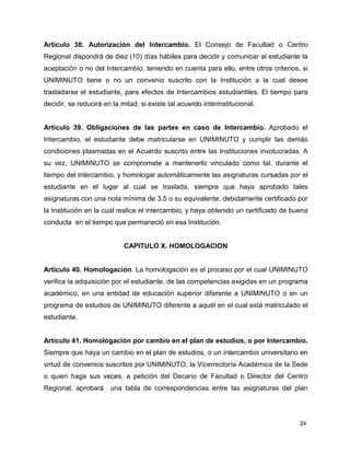 Artículo 38. Autorización del Intercambio. El Consejo de Facultad o Centro 
Regional dispondrá de diez (10) días hábiles para decidir y comunicar al estudiante la 
aceptación o no del Intercambio, teniendo en cuenta para ello, entre otros criterios, si 
UNIMINUTO tiene o no un convenio suscrito con la Institución a la cual desee 
trasladarse el estudiante, para efectos de Intercambios estudiantiles. El tiempo para 
decidir, se reducirá en la mitad, si existe tal acuerdo interinstitucional. 
Artículo 39. Obligaciones de las partes en caso de Intercambio. Aprobado el 
Intercambio, el estudiante debe matricularse en UNIMINUTO y cumplir las demás 
condiciones plasmadas en el Acuerdo suscrito entre las Instituciones involucradas. A 
su vez, UNIMINUTO se compromete a mantenerlo vinculado como tal, durante el 
tiempo del intercambio, y homologar automáticamente las asignaturas cursadas por el 
estudiante en el lugar al cual se traslada, siempre que haya aprobado tales 
asignaturas con una nota mínima de 3.5 o su equivalente, debidamente certificado por 
la Institución en la cual realice el intercambio, y haya obtenido un certificado de buena 
conducta en el tiempo que permaneció en esa Institución. 
24 
CAPITULO X. HOMOLOGACION 
Artículo 40. Homologación. La homologación es el proceso por el cual UNIMINUTO 
verifica la adquisición por el estudiante, de las competencias exigidas en un programa 
académico, en una entidad de educación superior diferente a UNIMINUTO o en un 
programa de estudios de UNIMINUTO diferente a aquél en el cual está matriculado el 
estudiante. 
Artículo 41. Homologación por cambio en el plan de estudios, o por Intercambio. 
Siempre que haya un cambio en el plan de estudios, o un intercambio universitario en 
virtud de convenios suscritos por UNIMINUTO, la Vicerrectoría Académica de la Sede 
o quien haga sus veces, a petición del Decano de Facultad o Director del Centro 
Regional, aprobará una tabla de correspondencias entre las asignaturas del plan 
 