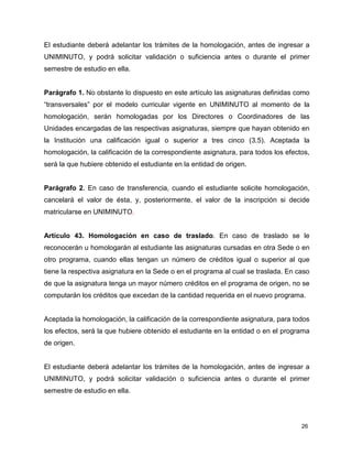 El estudiante deberá adelantar los trámites de la homologación, antes de ingresar a 
UNIMINUTO, y podrá solicitar validación o suficiencia antes o durante el primer 
semestre de estudio en ella. 
Parágrafo 1. No obstante lo dispuesto en este artículo las asignaturas definidas como 
“transversales” por el modelo curricular vigente en UNIMINUTO al momento de la 
homologación, serán homologadas por los Directores o Coordinadores de las 
Unidades encargadas de las respectivas asignaturas, siempre que hayan obtenido en 
la Institución una calificación igual o superior a tres cinco (3.5). Aceptada la 
homologación, la calificación de la correspondiente asignatura, para todos los efectos, 
será la que hubiere obtenido el estudiante en la entidad de origen. 
Parágrafo 2. En caso de transferencia, cuando el estudiante solicite homologación, 
cancelará el valor de ésta, y, posteriormente, el valor de la inscripción si decide 
matricularse en UNIMINUTO. 
Artículo 43. Homologación en caso de traslado. En caso de traslado se le 
reconocerán u homologarán al estudiante las asignaturas cursadas en otra Sede o en 
otro programa, cuando ellas tengan un número de créditos igual o superior al que 
tiene la respectiva asignatura en la Sede o en el programa al cual se traslada. En caso 
de que la asignatura tenga un mayor número créditos en el programa de origen, no se 
computarán los créditos que excedan de la cantidad requerida en el nuevo programa. 
Aceptada la homologación, la calificación de la correspondiente asignatura, para todos 
los efectos, será la que hubiere obtenido el estudiante en la entidad o en el programa 
de origen. 
El estudiante deberá adelantar los trámites de la homologación, antes de ingresar a 
UNIMINUTO, y podrá solicitar validación o suficiencia antes o durante el primer 
semestre de estudio en ella. 
26 
 