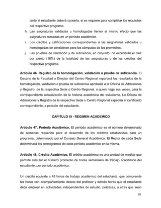 tanto el estudiante deberá cursarla, si se requiere para completar los requisitos 
del respectivo programa. 
h. Las asignaturas validadas u homologadas tienen el mismo efecto que las 
28 
asignaturas cursadas en un período académico. 
i. Los créditos y calificaciones correspondientes a las asignaturas validadas u 
homologadas se consideran para los cómputos de los promedios. 
j. Las pruebas de validación y de suficiencia, en conjunto, no excederán el diez 
por ciento (10%) de la totalidad de las asignaturas o de los créditos del 
respectivo programa. 
Artículo 46. Registro de la homologación, validación o prueba de suficiencia. El 
Decano de la Facultad o Director del Centro Regional reportará los resultados de la 
homologación, validación o prueba de suficiencia aprobada a la Oficina de Admisiones 
y Registro de la respectiva Sede o Centro Regional, o quien haga sus veces, para la 
correspondiente actualización de la historia académica del estudiante. La Oficina de 
Admisiones y Registro de la respectiva Sede o Centro Regional expedirá el certificado 
correspondiente, a petición del estudiante. 
CAPITULO XI - REGIMEN ACADEMICO 
Artículo 47. Período Académico. El período académico es el número determinado 
de semanas requerido para el desarrollo de los créditos establecidos para un 
programa, determinado por el Consejo General Académico. El Rector de cada Sede 
determinará los cronogramas de cada período académico en la misma. 
Artículo 48. Crédito Académico. El crédito académico es una unidad de medida que 
permite calcular el número promedio de horas semanales de trabajo académico del 
estudiante, por período académico. 
Un crédito equivale a 48 horas de trabajo académico del estudiante, que comprende 
las horas con acompañamiento directo del profesor y demás horas que el estudiante 
deba emplear en actividades independientes de estudio, prácticas, u otras que sean 
 
