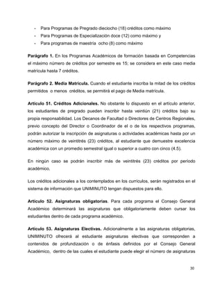 30 
- Para Programas de Pregrado dieciocho (18) créditos como máximo 
- Para Programas de Especialización doce (12) como máximo y 
- Para programas de maestría ocho (8) como máximo 
Parágrafo 1. En los Programas Académicos de formación basada en Competencias 
el máximo número de créditos por semestre es 15; se considera en este caso media 
matrícula hasta 7 créditos. 
Parágrafo 2. Media Matrícula. Cuando el estudiante inscriba la mitad de los créditos 
permitidos o menos créditos, se permitirá el pago de Media matrícula. 
Artículo 51. Créditos Adicionales. No obstante lo dispuesto en el artículo anterior, 
los estudiantes de pregrado pueden inscribir hasta veintiún (21) créditos bajo su 
propia responsabilidad. Los Decanos de Facultad o Directores de Centros Regionales, 
previo concepto del Director o Coordinador de el o de los respectivos programas, 
podrán autorizar la inscripción de asignaturas o actividades académicas hasta por un 
número máximo de veintitrés (23) créditos, al estudiante que demuestre excelencia 
académica con un promedio semestral igual o superior a cuatro con cinco (4.5). 
En ningún caso se podrán inscribir más de veintitrés (23) créditos por período 
académico. 
Los créditos adicionales a los contemplados en los currículos, serán registrados en el 
sistema de información que UNIMINUTO tengan dispuestos para ello. 
Artículo 52. Asignaturas obligatorias. Para cada programa el Consejo General 
Académico determinará las asignaturas que obligatoriamente deben cursar los 
estudiantes dentro de cada programa académico. 
Artículo 53. Asignaturas Electivas. Adicionalmente a las asignaturas obligatorias, 
UNIMINUTO ofrecerá al estudiante asignaturas electivas que corresponden a 
contenidos de profundización o de énfasis definidos por el Consejo General 
Académico, dentro de las cuales el estudiante puede elegir el número de asignaturas 
 
