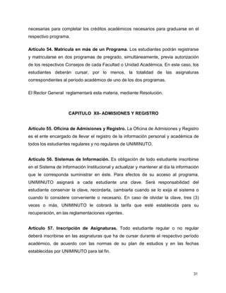 necesarias para completar los créditos académicos necesarios para graduarse en el 
respectivo programa. 
Artículo 54. Matrícula en más de un Programa. Los estudiantes podrán registrarse 
y matricularse en dos programas de pregrado, simultáneamente, previa autorización 
de los respectivos Consejos de cada Facultad o Unidad Académica. En este caso, los 
estudiantes deberán cursar, por lo menos, la totalidad de las asignaturas 
correspondientes al período académico de uno de los dos programas. 
31 
El Rector General reglamentará esta materia, mediante Resolución. 
CAPITULO XII- ADMISIONES Y REGISTRO 
Artículo 55. Oficina de Admisiones y Registro. La Oficina de Admisiones y Registro 
es el ente encargado de llevar el registro de la información personal y académica de 
todos los estudiantes regulares y no regulares de UNIMINUTO. 
Artículo 56. Sistemas de Información. Es obligación de todo estudiante inscribirse 
en el Sistema de Información Institucional y actualizar y mantener al día la información 
que le corresponda suministrar en éste. Para efectos de su acceso al programa, 
UNIMINUTO asignará a cada estudiante una clave. Será responsabilidad del 
estudiante conservar la clave, recordarla, cambiarla cuando se lo exija el sistema o 
cuando lo considere conveniente o necesario. En caso de olvidar la clave, tres (3) 
veces o más, UNIMINUTO le cobrará la tarifa que esté establecida para su 
recuperación, en las reglamentaciones vigentes. 
Artículo 57. Inscripción de Asignaturas. Todo estudiante regular o no regular 
deberá inscribirse en las asignaturas que ha de cursar durante el respectivo período 
académico, de acuerdo con las normas de su plan de estudios y en las fechas 
establecidas por UNIMINUTO para tal fin. 
 