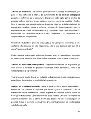 Artículo 66. Evaluación. Se entiende por evaluación el proceso de verificación, por 
parte de los profesores o tutores, del cumplimiento de los objetivos pedagógicos 
parciales o definitivos de la asignatura. El profesor podrá optar por la práctica de 
pruebas orales o escritas, tareas, trabajos, ensayos, exámenes parciales y finales, 
foros o cualquier otro procedimiento que le permita observar tanto la asimilación de 
conocimiento en el proceso de enseñanza y el desarrollo de competencias, como la 
capacidad de raciocinio, trabajo intelectual y creatividad. El proceso de evaluación 
culmina con una calificación numérica o como competente o no competente, si la 
asignatura es por competencias. 
Cuando el estudiante no presente una prueba, y no justifique su inasistencia a ella, 
conforme a lo dispuesto en este Reglamento, ésta le será calificada con cero (0) o 
como “no competente aún”. 
En los casos de evaluaciones realizadas sin previo aviso, en las cuales un estudiante 
no se encuentre presente, el profesor está en libertad de practicarla con posterioridad. 
Artículo 67. Naturaleza de las pruebas. Según la naturaleza de las asignaturas, ya 
sean teóricas o prácticas, las pruebas académicas podrán ser escritas, orales o de 
carácter práctico o experimental. 
Toda prueba no escrita deberá ser realizada en la presencia de dos o más personas, 
para efectos de garantizar su objetividad y transparencia. 
Artículo 68. Pruebas de admisión. Las pruebas de admisión son las evaluaciones o 
entrevistas que presenta el aspirante que desea ingresar a UNIMINUTO, en los 
eventos que así lo determine el Consejo Superior de Sede con el visto bueno del 
Consejo de Fundadores. Como resultado de estas pruebas UNIMINUTO determinará 
si admite al aspirante o no lo admite. Contra esta decisión no cabe recurso alguno, sin 
perjuicio de que el aspirante pueda volver a presentar la prueba en las oportunidades 
señaladas para ello. 
34 
 