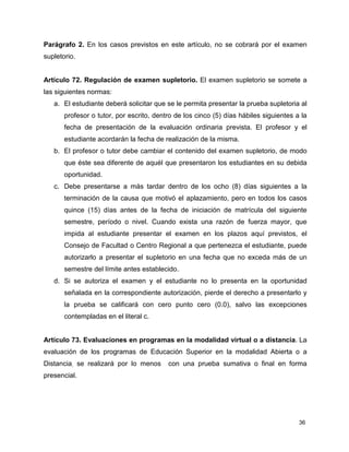 Parágrafo 2. En los casos previstos en este artículo, no se cobrará por el examen 
supletorio. 
Artículo 72. Regulación de examen supletorio. El examen supletorio se somete a 
las siguientes normas: 
a. El estudiante deberá solicitar que se le permita presentar la prueba supletoria al 
profesor o tutor, por escrito, dentro de los cinco (5) días hábiles siguientes a la 
fecha de presentación de la evaluación ordinaria prevista. El profesor y el 
estudiante acordarán la fecha de realización de la misma. 
b. El profesor o tutor debe cambiar el contenido del examen supletorio, de modo 
que éste sea diferente de aquél que presentaron los estudiantes en su debida 
oportunidad. 
c. Debe presentarse a más tardar dentro de los ocho (8) días siguientes a la 
terminación de la causa que motivó el aplazamiento, pero en todos los casos 
quince (15) días antes de la fecha de iniciación de matrícula del siguiente 
semestre, período o nivel. Cuando exista una razón de fuerza mayor, que 
impida al estudiante presentar el examen en los plazos aquí previstos, el 
Consejo de Facultad o Centro Regional a que pertenezca el estudiante, puede 
autorizarlo a presentar el supletorio en una fecha que no exceda más de un 
semestre del límite antes establecido. 
d. Si se autoriza el examen y el estudiante no lo presenta en la oportunidad 
señalada en la correspondiente autorización, pierde el derecho a presentarlo y 
la prueba se calificará con cero punto cero (0.0), salvo las excepciones 
contempladas en el literal c. 
Artículo 73. Evaluaciones en programas en la modalidad virtual o a distancia. La 
evaluación de los programas de Educación Superior en la modalidad Abierta o a 
Distancia, se realizará por lo menos con una prueba sumativa o final en forma 
presencial. 
36 
 