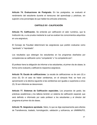 Artículo 74. Evaluaciones de Postgrado. En los postgrados, se evaluará el 
rendimiento del estudiante durante el transcurso del aprendizaje y prácticas, sin 
sujeción a los porcentajes de que hablan los artículos anteriores. 
37 
CAPITULO XV - CALIFICACIÓN 
Artículo 75. Calificación. Se entiende por calificación el valor numérico, que la 
Institución da, a una prueba mediante la cual se evalúan los conocimientos adquiridos 
en una asignatura. 
El Consejo de Facultad determinará las asignaturas que podrán evaluarse como 
“aprobado” o “reprobado”. 
Los resultados que obtengan los estudiantes en los programas diseñados por 
competencias se calificarán como “competente” o “no competente aún”. 
El profesor tiene la obligación de informar a los estudiantes, el primer día de clases, la 
forma como evaluará y calificará la respectiva asignatura. 
Artículo 76. Escala de calificaciones. La escala de calificaciones va de cero (0) a 
cinco (5). En el caso de haber centésimas, en el cómputo final, se hará una 
aproximación a la décima siguiente si las centésimas son iguales o superiores a cinco 
(5). Si son inferiores se desconocen. 
Artículo 77. Sistemas de Calificación especiales. Los proyectos de grado, las 
prácticas académicas y los talleres tendrán un sistema de calificación especial, que 
será definido e informado por cada profesor a los estudiantes y al director del 
programa el primer día de clases. 
Artículo 78. Asignatura aprobada. Salvo, lo que se diga expresamente para efectos 
de Transferencia, traslado, homologación, validación y suficiencia, en UNIMINUTO, 
 
