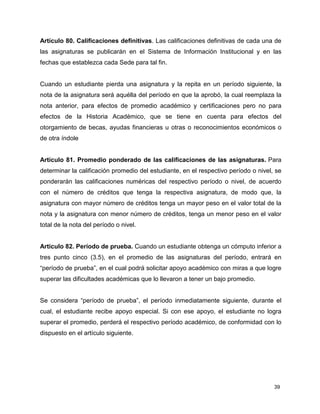Artículo 80. Calificaciones definitivas. Las calificaciones definitivas de cada una de 
las asignaturas se publicarán en el Sistema de Información Institucional y en las 
fechas que establezca cada Sede para tal fin. 
Cuando un estudiante pierda una asignatura y la repita en un período siguiente, la 
nota de la asignatura será aquélla del período en que la aprobó, la cual reemplaza la 
nota anterior, para efectos de promedio académico y certificaciones pero no para 
efectos de la Historia Académico, que se tiene en cuenta para efectos del 
otorgamiento de becas, ayudas financieras u otras o reconocimientos económicos o 
de otra índole 
Artículo 81. Promedio ponderado de las calificaciones de las asignaturas. Para 
determinar la calificación promedio del estudiante, en el respectivo período o nivel, se 
ponderarán las calificaciones numéricas del respectivo período o nivel, de acuerdo 
con el número de créditos que tenga la respectiva asignatura, de modo que, la 
asignatura con mayor número de créditos tenga un mayor peso en el valor total de la 
nota y la asignatura con menor número de créditos, tenga un menor peso en el valor 
total de la nota del período o nivel. 
Articulo 82. Período de prueba. Cuando un estudiante obtenga un cómputo inferior a 
tres punto cinco (3.5), en el promedio de las asignaturas del período, entrará en 
“período de prueba”, en el cual podrá solicitar apoyo académico con miras a que logre 
superar las dificultades académicas que lo llevaron a tener un bajo promedio. 
Se considera “período de prueba”, el período inmediatamente siguiente, durante el 
cual, el estudiante recibe apoyo especial. Si con ese apoyo, el estudiante no logra 
superar el promedio, perderá el respectivo período académico, de conformidad con lo 
dispuesto en el artículo siguiente. 
39 
 