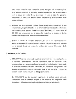 raza, sexo o condición socio económica; afirma el respeto a la libertad religiosa, 
en el sentido de permitir la búsqueda sincera de la verdad, que no se obligue a 
nadie a actuar en contra de su conciencia y exige a todas las personas 
vinculadas a la Institución, respeto sincero hacia la fe y las autoridades de la 
Iglesia Católica”. 
3. “Animada por la espiritualidad Eudista, forma profesionales conscientes de sus 
compromisos y responsabilidades en la construcción de una sociedad colombiana 
más humana, justa, solidaria y fraternal. Como parte de la Obra de EL MINUTO 
DE DIOS se compromete con el desarrollo integral de la persona y de las 
comunidades marginadas, tanto urbanas como rurales.” 
4. “Ratifica su voluntad de servicio a la sociedad, con una opción preferencial por los 
pobres, a quienes ofrece una Educación Superior integral, partiendo del contacto 
con la realidad, desde una concepción cristiana del hombre, del mundo y de la 
sociedad.” 
4 
C. COMUNIDAD EDUCATIVA 
1. “UNIMINUTO es una comunidad educativa conformada por personas iguales en 
su dignidad y heterogéneas en sus experiencias y en sus funciones, todas 
comprometidas con la consecución de los objetivos institucionales. Hacen parte 
de esta comunidad educativa los estudiantes, los profesores, los egresados y el 
personal administrativo quienes mantienen entre sí una estrecha y respetuosa 
relación, para lo cual se requiere un diálogo permanente. “ 
“En UNIMINUTO se da especial importancia al diálogo como elemento 
fundamental para el desarrollo integral de las personas, su integración como 
comunidad y el fortalecimiento de la interdisciplinariedad de la Institución. “ 
 