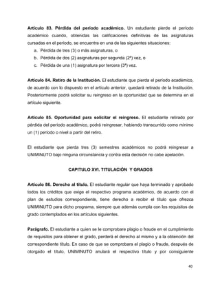 Artículo 83. Pérdida del período académico. Un estudiante pierde el período 
académico cuando, obtenidas las calificaciones definitivas de las asignaturas 
cursadas en el período, se encuentra en una de las siguientes situaciones: 
40 
a. Pérdida de tres (3) o más asignaturas, o 
b. Pérdida de dos (2) asignaturas por segunda (2ª) vez, o 
c. Pérdida de una (1) asignatura por tercera (3ª) vez. 
Artículo 84. Retiro de la Institución. El estudiante que pierda el período académico, 
de acuerdo con lo dispuesto en el artículo anterior, quedará retirado de la Institución. 
Posteriormente podrá solicitar su reingreso en la oportunidad que se determina en el 
artículo siguiente. 
Artículo 85. Oportunidad para solicitar el reingreso. El estudiante retirado por 
pérdida del período académico, podrá reingresar, habiendo transcurrido como mínimo 
un (1) período o nivel a partir del retiro. 
El estudiante que pierda tres (3) semestres académicos no podrá reingresar a 
UNIMINUTO bajo ninguna circunstancia y contra esta decisión no cabe apelación. 
CAPITULO XVI. TITULACIÓN Y GRADOS 
Artículo 86. Derecho al título. El estudiante regular que haya terminado y aprobado 
todos los créditos que exige el respectivo programa académico, de acuerdo con el 
plan de estudios correspondiente, tiene derecho a recibir el título que ofrezca 
UNIMINUTO para dicho programa, siempre que además cumpla con los requisitos de 
grado contemplados en los artículos siguientes. 
Parágrafo. El estudiante a quien se le comprobare plagio o fraude en el cumplimiento 
de requisitos para obtener el grado, perderá el derecho al mismo y a la obtención del 
correspondiente título. En caso de que se comprobara el plagio o fraude, después de 
otorgado el título, UNIMINUTO anulará el respectivo título y por consiguiente 
 