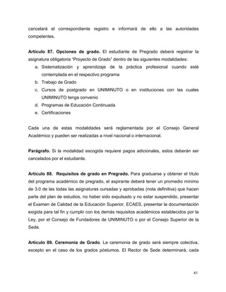 cancelará el correspondiente registro e informará de ello a las autoridades 
competentes. 
Artículo 87. Opciones de grado. El estudiante de Pregrado deberá registrar la 
asignatura obligatoria “Proyecto de Grado” dentro de las siguientes modalidades: 
a. Sistematización y aprendizaje de la práctica profesional cuando esté 
41 
contemplada en el respectivo programa 
b. Trabajo de Grado 
c. Cursos de postgrado en UNIMINUTO o en instituciones con las cuales 
UNIMINUTO tenga convenio 
d. Programas de Educación Continuada 
e. Certificaciones 
Cada una de estas modalidades será reglamentada por el Consejo General 
Académico y pueden ser realizadas a nivel nacional o internacional. 
Parágrafo. Si la modalidad escogida requiere pagos adicionales, estos deberán ser 
cancelados por el estudiante. 
Artículo 88. Requisitos de grado en Pregrado. Para graduarse y obtener el título 
del programa académico de pregrado, el aspirante deberá tener un promedio mínimo 
de 3.0 de las todas las asignaturas cursadas y aprobadas (nota definitiva) que hacen 
parte del plan de estudios, no haber sido expulsado y no estar suspendido, presentar 
el Examen de Calidad de la Educación Superior, ECAES, presentar la documentación 
exigida para tal fin y cumplir con los demás requisitos académicos establecidos por la 
Ley, por el Consejo de Fundadores de UNIMINUTO o por el Consejo Superior de la 
Sede. 
Artículo 89. Ceremonia de Grado. La ceremonia de grado será siempre colectiva, 
excepto en el caso de los grados póstumos. El Rector de Sede determinará, cada 
 