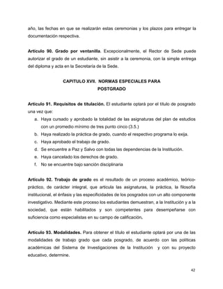 año, las fechas en que se realizarán estas ceremonias y los plazos para entregar la 
documentación respectiva. 
Artículo 90. Grado por ventanilla. Excepcionalmente, el Rector de Sede puede 
autorizar el grado de un estudiante, sin asistir a la ceremonia, con la simple entrega 
del diploma y acta en la Secretaría de la Sede. 
42 
CAPITULO XVII. NORMAS ESPECIALES PARA 
POSTGRADO 
Artículo 91. Requisitos de titulación. El estudiante optará por el título de posgrado 
una vez que: 
a. Haya cursado y aprobado la totalidad de las asignaturas del plan de estudios 
con un promedio mínimo de tres punto cinco (3.5.) 
b. Haya realizado la práctica de grado, cuando el respectivo programa lo exija. 
c. Haya aprobado el trabajo de grado. 
d. Se encuentre a Paz y Salvo con todas las dependencias de la Institución. 
e. Haya cancelado los derechos de grado. 
f. No se encuentre bajo sanción disciplinaria 
Artículo 92. Trabajo de grado es el resultado de un proceso académico, teórico-práctico, 
de carácter integral, que articula las asignaturas, la práctica, la filosofía 
institucional, el énfasis y las especificidades de los posgrados con un alto componente 
investigativo. Mediante este proceso los estudiantes demuestran, a la Institución y a la 
sociedad, que están habilitados y son competentes para desempeñarse con 
suficiencia como especialistas en su campo de calificación. 
Artículo 93. Modalidades. Para obtener el título el estudiante optará por una de las 
modalidades de trabajo grado que cada posgrado, de acuerdo con las políticas 
académicas del Sistema de Investigaciones de la Institución y con su proyecto 
educativo, determine. 
 