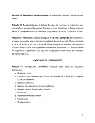 Artículo 94. Asesoría al trabajo de grado. A cada trabajo de grado se asignará un 
asesor. 
Artículo 95. Reglamentación. El trabajo de grado se regirá por el reglamento que 
para el efecto apruebe el Consejo de Facultad, o en su defecto por el Reglamento que 
expida el Consejo Directivo del Centro de Posgrados y Educación Continuada, CPEC. 
Artículo 96. Actualización académica para pregrado y postgrado. El estudiante de 
pregrado o posgrado que no se hubiere graduado dentro de los tres (3) años contados 
a partir de la fecha en que culminó el último semestre de estudios del programa 
cursado, deberá cursar dos (2) períodos académicos en UNIMINUTO, actualizándose 
en asignaturas o diplomados que elija, con la aprobación del Consejo de Facultad o 
de Centro Regional. 
43 
CAPITULO XVIII - DISTINCIONES 
Artículo 97. Distinciones. UNIMINUTO otorgará, entre otras, las siguientes 
distinciones: 
a. Grado de Honor 
b. Excelencia en Exámenes de Estado de Calidad de la Educación Superior. 
ECAES o Saber Pro. 
c. Matrícula de honor. 
d. Diploma de exaltación de Mérito Académico 
e. Mejores trabajos de pregrado y de grado 
f. Monitorías 
g. Reconocimientos Especiales 
h. Intercambios 
i. Grado póstumo 
 