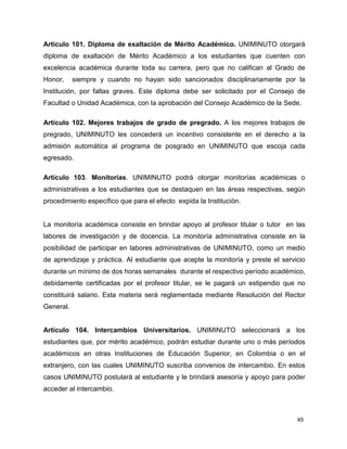 Artículo 101. Diploma de exaltación de Mérito Académico. UNIMINUTO otorgará 
diploma de exaltación de Mérito Académico a los estudiantes que cuenten con 
excelencia académica durante toda su carrera, pero que no califican al Grado de 
Honor, siempre y cuando no hayan sido sancionados disciplinariamente por la 
Institución, por faltas graves. Este diploma debe ser solicitado por el Consejo de 
Facultad o Unidad Académica, con la aprobación del Consejo Académico de la Sede. 
Artículo 102. Mejores trabajos de grado de pregrado. A los mejores trabajos de 
pregrado, UNIMINUTO les concederá un incentivo consistente en el derecho a la 
admisión automática al programa de posgrado en UNIMINUTO que escoja cada 
egresado. 
Artículo 103. Monitorías. UNIMINUTO podrá otorgar monitorías académicas o 
administrativas a los estudiantes que se destaquen en las áreas respectivas, según 
procedimiento específico que para el efecto expida la Institución. 
La monitoría académica consiste en brindar apoyo al profesor titular o tutor en las 
labores de investigación y de docencia. La monitoría administrativa consiste en la 
posibilidad de participar en labores administrativas de UNIMINUTO, como un medio 
de aprendizaje y práctica. Al estudiante que acepte la monitoría y preste el servicio 
durante un mínimo de dos horas semanales durante el respectivo período académico, 
debidamente certificadas por el profesor titular, se le pagará un estipendio que no 
constituirá salario. Esta materia será reglamentada mediante Resolución del Rector 
General. 
Artículo 104. Intercambios Universitarios. UNIMINUTO seleccionará a los 
estudiantes que, por mérito académico, podrán estudiar durante uno o más períodos 
académicos en otras Instituciones de Educación Superior, en Colombia o en el 
extranjero, con las cuales UNIMINUTO suscriba convenios de intercambio. En estos 
casos UNIMINUTO postulará al estudiante y le brindará asesoría y apoyo para poder 
acceder al intercambio. 
45 
 