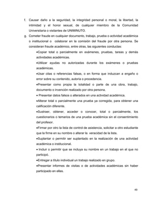 f. Causar daño a la seguridad, la integridad personal o moral, la libertad, la 
intimidad y el honor sexual, de cualquier miembro de la Comunidad 
Universitaria o visitantes de UNIMINUTO. 
g. Cometer fraude en cualquier documento, trabajo, prueba o actividad académica 
o institucional o colaborar en la comisión del fraude por otra persona. Se 
consideran fraude académico, entre otras, las siguientes conductas: 
· Copiar total o parcialmente en exámenes, pruebas, tareas y demás 
actividades académicas. 
· Utilizar ayudas no autorizadas durante los exámenes o pruebas 
académicas. 
· Usar citas o referencias falsas, o en forma que induzcan a engaño o 
error sobre su contenido, autoría o procedencia. 
· Presentar como propia la totalidad o parte de una obra, trabajo, 
documento o invención realizado por otra persona. 
· Presentar datos falsos o alterados en una actividad académica. 
· Alterar total o parcialmente una prueba ya corregida, para obtener una 
calificación diferente. 
· Sustraer, obtener, acceder o conocer, total o parcialmente, los 
cuestionarios o temarios de una prueba académica sin el consentimiento 
del profesor. 
· Firmar por otro la lista de control de asistencia, solicitar a otro estudiante 
que la firme en su nombre o alterar la veracidad de la lista. 
· Suplantar o permitir ser suplantado en la realización de una actividad 
académica o institucional. 
· Incluir o permitir que se incluya su nombre en un trabajo en el que no 
participó. 
· Entregar a título individual un trabajo realizado en grupo. 
· Presentar informes de visitas o de actividades académicas sin haber 
participado en ellas. 
49 
 