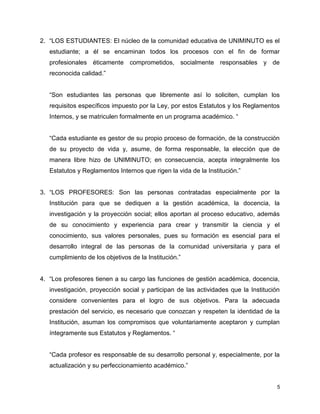 2. “LOS ESTUDIANTES: El núcleo de la comunidad educativa de UNIMINUTO es el 
estudiante; a él se encaminan todos los procesos con el fin de formar 
profesionales éticamente comprometidos, socialmente responsables y de 
reconocida calidad.” 
“Son estudiantes las personas que libremente así lo soliciten, cumplan los 
requisitos específicos impuesto por la Ley, por estos Estatutos y los Reglamentos 
Internos, y se matriculen formalmente en un programa académico. “ 
“Cada estudiante es gestor de su propio proceso de formación, de la construcción 
de su proyecto de vida y, asume, de forma responsable, la elección que de 
manera libre hizo de UNIMINUTO; en consecuencia, acepta integralmente los 
Estatutos y Reglamentos Internos que rigen la vida de la Institución.” 
3. “LOS PROFESORES: Son las personas contratadas especialmente por la 
Institución para que se dediquen a la gestión académica, la docencia, la 
investigación y la proyección social; ellos aportan al proceso educativo, además 
de su conocimiento y experiencia para crear y transmitir la ciencia y el 
conocimiento, sus valores personales, pues su formación es esencial para el 
desarrollo integral de las personas de la comunidad universitaria y para el 
cumplimiento de los objetivos de la Institución.” 
4. “Los profesores tienen a su cargo las funciones de gestión académica, docencia, 
investigación, proyección social y participan de las actividades que la Institución 
considere convenientes para el logro de sus objetivos. Para la adecuada 
prestación del servicio, es necesario que conozcan y respeten la identidad de la 
Institución, asuman los compromisos que voluntariamente aceptaron y cumplan 
íntegramente sus Estatutos y Reglamentos. “ 
“Cada profesor es responsable de su desarrollo personal y, especialmente, por la 
actualización y su perfeccionamiento académico.” 
5 
 
