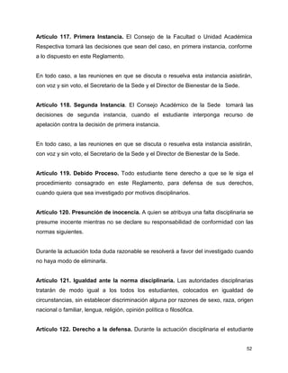 Artículo 117. Primera Instancia. El Consejo de la Facultad o Unidad Académica 
Respectiva tomará las decisiones que sean del caso, en primera instancia, conforme 
a lo dispuesto en este Reglamento. 
En todo caso, a las reuniones en que se discuta o resuelva esta instancia asistirán, 
con voz y sin voto, el Secretario de la Sede y el Director de Bienestar de la Sede. 
Artículo 118. Segunda Instancia. El Consejo Académico de la Sede tomará las 
decisiones de segunda instancia, cuando el estudiante interponga recurso de 
apelación contra la decisión de primera instancia. 
En todo caso, a las reuniones en que se discuta o resuelva esta instancia asistirán, 
con voz y sin voto, el Secretario de la Sede y el Director de Bienestar de la Sede. 
Artículo 119. Debido Proceso. Todo estudiante tiene derecho a que se le siga el 
procedimiento consagrado en este Reglamento, para defensa de sus derechos, 
cuando quiera que sea investigado por motivos disciplinarios. 
Artículo 120. Presunción de inocencia. A quien se atribuya una falta disciplinaria se 
presume inocente mientras no se declare su responsabilidad de conformidad con las 
normas siguientes. 
Durante la actuación toda duda razonable se resolverá a favor del investigado cuando 
no haya modo de eliminarla. 
Artículo 121. Igualdad ante la norma disciplinaria. Las autoridades disciplinarias 
tratarán de modo igual a los todos los estudiantes, colocados en igualdad de 
circunstancias, sin establecer discriminación alguna por razones de sexo, raza, origen 
nacional o familiar, lengua, religión, opinión política o filosófica. 
Artículo 122. Derecho a la defensa. Durante la actuación disciplinaria el estudiante 
52 
 