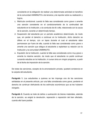 consistente en la obligación de realizar una determinada actividad en beneficio 
de la comunidad UNIMINUTO o de terceros y de reportar sobre su realización y 
logros. 
c. Matrícula condicional, cuando la falta sea considerada como grave o amerite 
una sanción consistente en el condicionamiento de la continuidad del 
estudiante en la Institución, a la conducta de él o ella, relacionada con la causa 
de la sanción, durante un determinado tiempo. 
d. Suspensión del estudiante por un período académico determinado, de modo 
que, sin perder el derecho a continuar en la Institución, dicho derecho se 
difiere en el tiempo, con un lapso durante el cual el estudiante debe 
permanecer por fuera de ella, cuando la falta sea considerada como grave o 
amerite una sanción que obligue al estudiante a replantear su relación con la 
Institución y la comunidad UNIMINUTO. 
e. Expulsión de la Institución, cuando la falta sea considerada como muy grave o 
amerite la máxima sanción, de modo que el estudiante no podrá continuar 
cursando estudios en la Institución, ni cursar otros en ningún programa, a partir 
de la fecha de imposición de la sanción. 
De todas las sanciones, excepto de la amonestación privada, quedará constancia en 
la carpeta del estudiante. 
Parágrafo 1. Los estudiantes a quienes se les imponga una de las sanciones 
señaladas en el presente artículo, por una falta considerada como grave, perderán el 
derecho de continuar disfrutando de los estímulos económicos que se les hubieren 
otorgado. 
Parágrafo 2. Cuando se trate de daños o sustracción de bienes materiales, además 
de la sanción, se exigirá la devolución, reparación o reposición del bien afectado, 
cuando ello fuere posible. 
57 
 
