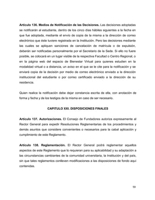Artículo 136. Medios de Notificación de las Decisiones. Las decisiones adoptadas 
se notificarán al estudiante, dentro de los cinco días hábiles siguientes a la fecha en 
que fue adoptada, mediante el envío de copia de la misma a la dirección de correo 
electrónico que éste tuviere registrada en la Institución. Pero las decisiones mediante 
las cuales se apliquen sanciones de cancelación de matrícula o de expulsión, 
deberán ser notificadas personalmente por el Secretario de la Sede. Si ello no fuere 
posible, se colocará en un lugar visible de la respectiva Facultad o Centro Regional, o 
en la página web del espacio de Bienestar Virtual para quienes estudien en la 
modalidad virtual o a distancia, un aviso en el que se le cite para la notificación y se 
enviará copia de la decisión por medio de correo electrónico enviado a la dirección 
institucional del estudiante o por correo certificado enviado a la dirección de su 
residencia. 
Quien realice la notificación debe dejar constancia escrita de ella, con anotación de 
forma y fecha y de los testigos de la misma en caso de ser necesario. 
59 
CAPITULO XXI. DISPOSICIONES FINALES 
Artículo 137. Autorizaciones. El Consejo de Fundadores autoriza expresamente al 
Rector General para expedir Resoluciones Reglamentarias de los procedimientos y 
demás asuntos que considere convenientes o necesarios para la cabal aplicación y 
cumplimiento de este Reglamento. 
Artículo 138. Reglamentación. El Rector General podrá reglamentar aquellos 
aspectos de este Reglamento que lo requieran para su aplicabilidad y su adaptación a 
las circunstancias cambiantes de la comunidad universitaria, la Institución y del país, 
sin que tales reglamentos conlleven modificaciones a las disposiciones de fondo aquí 
contenidas. 
 