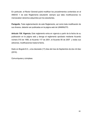 En particular, el Rector General podrá modificar los procedimientos contenidos en el 
ANEXO 1 de este Reglamento estudiantil, siempre que tales modificaciones no 
menoscaben derechos adquiridos por los estudiantes. 
Parágrafo. Toda reglamentación de este Reglamento, así como toda modificación de 
sus Anexos, deberán ser publicadas en la página web de UNIMINUTO. 
Artículo 139. Vigencia. Este reglamento entra en vigencia a partir de la fecha de su 
publicación en la página web y deroga el reglamento aprobado mediante Acuerdo 
número 010 de 1990, el Acuerdo 117 de 2001, el Acuerdo 85 de 2007 y todas sus 
adiciones, modificaciones hasta la fecha. 
Dado en Bogotá D.C., a los diecisiete (17) días del mes de Septiembre de dos mil diez 
(2010). 
60 
Comuníquese y cúmplase. 
 